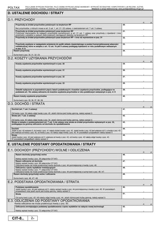 POLTAX POLA JASNE WYPEŁNIA PODATNIK, POLA CIEMNE WYPEŁNIA URZĄD SKARBOWY. WYPEŁNIĆ NA MASZYNIE, KOMPUTEROWO LUB RĘCZNIE, DUŻYMI,
DRUKOWANYMI LITERAMI, CZARNYM LUB NIEBIESKIM KOLOREM. Składanie w wersji elektronicznej: www.portalpodatkowy.mf.gov.pl
CIT-8(23) 2/4
D. USTALENIE DOCHODU / STRATY
D.1. PRZYCHODY
zł, gr
Przychody ze źródeł przychodów położonych na terytorium RP
Bez przychodów, o których mowa w art. 2 ust. 1, art. 21 i 22 ustawy, z zastrzeżeniem art. 7 ust. 3 ustawy.
30.
,
Przychody ze źródeł przychodów położonych poza terytorium RP
Przychody równorzędne do kategorii przychodów wymienionych w art. 21 ust. 1 ustawy oraz przychody z dywidend i inne
przychody z udziałów w zyskach osób prawnych niemających siedziby na terytorium RP.
31.
,
Przychody ze źródeł przychodów położonych poza terytorium RP – inne niż wymienione w poz. 31 32.
,
Przychody uzyskane w następstwie wniesienia do spółki wkładu niepieniężnego w postaci komercjalizowanej własności
intelektualnej, które w związku z art. 12 ust. 1b pkt 5 ustawy podlegają wykazaniu w roku podatkowym wskazanym
w poz. 4 i 5
33.
,
Razem przychody
Suma kwot z poz. 30, 31, 32 i 33.
34.
,
D.2. KOSZTY UZYSKANIA PRZYCHODÓW
zł, gr
Koszty uzyskania przychodów wymienionych w poz. 30 35.
,
Koszty uzyskania przychodów wymienionych w poz. 31 36.
,
Koszty uzyskania przychodów wymienionych w poz. 32 37.
,
Koszty uzyskania przychodów wymienionych w poz. 33 38.
,
Odsetki wyłączone w poprzednich pięciu latach podatkowych z kosztów uzyskania przychodów, podlegające na
podstawie art. 15c ustawy zaliczeniu do kosztów uzyskania przychodów w roku podatkowym wskazanym w poz. 4 i 5
39.
,
Razem koszty uzyskania przychodów
Suma kwot z poz. 35, 36, 37, 38 i 39.
40.
,
D.3. DOCHÓD / STRATA
zł, gr
Dochód (art. 7 ust. 2 ustawy)
Od kwoty z poz. 34 należy odjąć kwotę z poz. 40. Jeżeli różnica jest liczbą ujemną, należy wpisać 0.
41.
,
Strata (art. 7 ust. 2 ustawy)
Od kwoty z poz. 40 należy odjąć kwotę z poz. 34. Jeżeli różnica jest liczbą ujemną, należy wpisać 0.
42.
,
Strata w związku z postanowieniami art. 7 ust. 3–4a ustawy oraz strata ze źródeł przychodów wykazanych w poz. 32,
podlegająca za granicą odliczeniu od dochodu do opodatkowania
43.
,
Dochód
Jeżeli w poz. 42 wpisano 0, do kwoty z poz. 41 należy dodać kwotę z poz. 43. Jeżeli kwota z poz. 42 jest większa od 0, a kwota z poz. 43
jest większa od kwoty z poz. 42, od kwoty z poz. 43 należy odjąć kwotę z poz. 42. W pozostałych przypadkach należy wpisać 0.
44.
,
Strata
Jeżeli kwota z poz. 42 jest większa od 0 i większa od kwoty z poz. 43, od kwoty z poz. 42 należy odjąć kwotę z poz. 43.
W pozostałych przypadkach należy wpisać 0.
45.
,
E. USTALENIE PODSTAWY OPODATKOWANIA / STRATY
E.1. DOCHODY (PRZYCHODY) WOLNE I ODLICZENIA zł, gr
Razem dochody (przychody) wolne
Należy wpisać kwotę z poz. 39 załącznika CIT-8/O.
46.
,
Razem odliczenia od dochodu
Należy wpisać kwotę z poz. 68 załącznika CIT-8/O.
Odliczana kwota nie może przekroczyć kwoty dochodu z poz. 44 pomniejszonej o kwotę z poz. 46.
47.
,
Odliczenia z tytułu wydatków inwestycyjnych
Należy wpisać kwotę z poz. 71 załącznika CIT-8/O.
Odliczana kwota nie może przekroczyć kwoty dochodu z poz. 44 pomniejszonej o sumę kwot z poz. 46 i 47.
48.
,
Razem dochody (przychody) wolne i odliczenia
Suma kwot z poz. 46, 47 i 48.
49.
,
E.2. PODSTAWA OPODATKOWANIA / STRATA
zł, gr
Podstawa opodatkowania
Jeżeli kwota z poz. 44 jest większa od 0, należy wpisać kwotę z poz. 44 pomniejszoną o kwotę z poz. 49. W pozostałych
przypadkach oraz jeżeli wynik jest liczbą ujemną, należy wpisać 0.
50.
,
Strata
Od sumy kwot z poz. 45 i 49 należy odjąć kwotę z poz. 44. Jeżeli różnica jest liczbą ujemną, należy wpisać 0.
51.
,
E.3. ODLICZENIA OD PODSTAWY OPODATKOWANIA
Kwota odliczenia nie może przekroczyć kwoty z poz. 50. zł, gr
Odliczenia zmniejszające podstawę opodatkowania z tytułu wydatków na nabycie nowej technologii
Należy wpisać kwotę z poz. 72 załącznika CIT-8/O.
52.
,
 