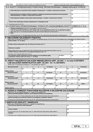 POLTAX POLA JASNE WYPEŁNIA PODATNIK, POLA CIEMNE WYPEŁNIA URZĄD SKARBOWY. WYPEŁNIĆ NA MASZYNIE, KOMPUTEROWO LUB RĘCZNIE, DUŻYMI,
DRUKOWANYMI LITERAMI, CZARNYM LUB NIEBIESKIM KOLOREM. Składanie w wersji elektronicznej: www.portalpodatkowy.mf.gov.pl
CIT-8(23) 3/4
E.4. KWOTY ZWIĘKSZAJĄCE PODSTAWĘ OPODATKOWANIA / ZMNIEJSZAJĄCE STRATĘ
zł, gr
Kwota odliczonych w poprzednich latach wydatków inwestycyjnych – w związku z utratą prawa do odliczeń 53.
,
Kwota zwolnionych od podatków dochodów uzyskanych z działalności gospodarczej prowadzonej na terenie specjalnej
strefy ekonomicznej – w związku z utratą prawa do zwolnienia
54.
,
Kwota odliczonych wydatków z tytułu nabycia nowych technologii – w związku z utratą prawa do odliczeń 55.
,
Razem kwota zwiększająca podstawę opodatkowania / zmniejszająca stratę
Suma kwot z poz. 53, 54 i 55.
56.
,
E.5. PODSTAWA OPODATKOWANIA / STRATA PO UWZGLĘDNIENIU KWOT Z CZĘŚCI E.3. I E.4.
Podstawa opodatkowania (podaje się po zaokrągleniu do pełnych złotych)
Jeżeli kwota z poz. 50 jest większa od 0, należy wpisać kwotę z poz. 50 pomniejszoną o kwotę z poz. 52 i powiększoną o kwotę
z poz. 56. Jeżeli kwota z poz. 50 równa się 0, a kwota z poz. 51 jest mniejsza od kwoty z poz. 56, od kwoty z poz. 56 należy
odjąć kwotę z poz. 51. W pozostałych przypadkach oraz jeżeli wynik jest liczbą ujemną, należy wpisać 0.
57.
zł
Strata
Od sumy kwot z poz. 51 i 52 należy odjąć sumę kwot z poz. 50 i 56. Jeżeli różnica jest liczbą ujemną, należy wpisać 0.
58.
zł, gr
F. OBLICZENIE NALEŻNEGO PODATKU
Jeżeli w poz. 23 zaznaczono kwadrat nr 1, w części F nie wypełnia się poz. 63 i 64. Poz. 62 i 64 wypełnia się po zaokrągleniu do pełnych złotych.
Stawka podatku - art. 19 ustawy 59.
%
Podatek należny według stawki z poz. 59, obliczony od kwoty z poz. 57 60.
zł, gr
Odliczenia od podatku
Należy wpisać kwotę z poz. 83 załącznika CIT-8/O. Odliczana kwota nie może przekroczyć podatku z poz. 60.
61.
zł, gr
Podatek należny po odliczeniach za rok podatkowy wykazany w poz. 4 i 5
Od kwoty z poz. 60 należy odjąć kwotę z poz. 61.
62.
zł
20% należnego podatku wykazanego w zeznaniu składanym za rok podatkowy objęty
zwolnieniem, o którym mowa w art. 25 ust. 11 - 16 ustawy
63. Rok4)
└────┴────┴────┴────┘
64.
zł
G. KWOTY NALEŻNYCH ZALICZEK MIESIĘCZNYCH (ART. 25 UST. 1, 1a oraz 6 USTAWY)
LUB ZALICZEK KWARTALNYCH (ART. 25 UST. 1b i 1c USTAWY)
Jeżeli w poz. 23 zaznaczono kwadrat nr 1 nie wypełnia się części G.
Miesiące/Kwartały5) 1 2 3/1 Kwartał 4 5 6/2 Kwartał
Należna zaliczka
65.
zł
66.
zł
67.
zł
68.
zł
69.
zł
70.
zł
Miesiące/Kwartały5) 7 8 9/3 Kwartał 10 11 12/4 Kwartał
Należna zaliczka
71.
zł
72.
zł
73.
zł
74.
zł
75.
zł
76.
zł
Miesiące/Kwartały5) 13 14 15/5 Kwartał 16 17 18/6 Kwartał
Należna zaliczka
77.
zł
78.
zł
79.
zł
80.
zł
81.
zł
82.
zł
Miesiące/Kwartały5) 19 20 21/7 Kwartał 22 23 Razem
Należna zaliczka
83.
zł
84.
zł
85.
zł
86.
zł
87.
zł
88.
zł
H. RÓŻNICA POMIĘDZY PODATKIEM NALEŻNYM A NALEŻNYMI ZALICZKAMI
Jeżeli w poz. 23 zaznaczono kwadrat nr 1, części H nie wypełnia się.
Różnica pomiędzy podatkiem należnym a sumą należnych zaliczek za rok podatkowy
Od sumy kwot z poz. 62 i 64 należy odjąć kwotę z poz. 88. Jeżeli różnica jest liczbą ujemną, należy wpisać 0.
89.
zł
Różnica pomiędzy sumą należnych zaliczek za rok podatkowy a podatkiem należnym
Od kwoty z poz. 88 należy odjąć sumę kwot z poz. 62 i 64. Jeżeli różnica jest liczbą ujemną, należy wpisać 0.
90.
zł
I. KWOTA DO ZAPŁATY / NADPŁATA
Jeżeli w poz. 23 zaznaczono kwadrat nr 1, części I nie wypełnia się. zł
Suma zaliczek wpłaconych przez podatnika6) 91.
Kwota do zapłaty
Od sumy kwot z poz. 62 i 64 odjąć kwotę z poz. 91. Jeżeli różnica jest liczbą ujemną, należy wpisać 0.
92.
Nadpłata
Od kwoty z poz. 91 odjąć sumę kwot z poz. 62 i 64. Jeżeli różnica jest liczbą ujemną, należy wpisać 0.
93.
 