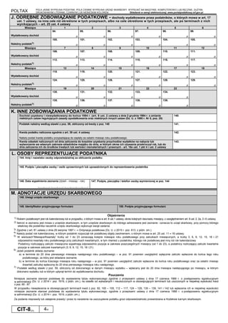 POLTAX POLA JASNE WYPEŁNIA PODATNIK, POLA CIEMNE WYPEŁNIA URZĄD SKARBOWY. WYPEŁNIĆ NA MASZYNIE, KOMPUTEROWO LUB RĘCZNIE, DUŻYMI,
DRUKOWANYMI LITERAMI, CZARNYM LUB NIEBIESKIM KOLOREM. Składanie w wersji elektronicznej: www.portalpodatkowy.mf.gov.pl
CIT-8(23) 4/4
J. ODRĘBNE ZOBOWIĄZANIE PODATKOWE - dochody wydatkowane przez podatników, o których mowa w art. 17
ust. 1 ustawy, na inne cele niż określone w tych przepisach, albo na cele określone w tych przepisach, ale po terminach z nich
wynikających – art. 25 ust. 4 ustawy
zł
Miesiące 1 2 3 4 5 6
Wydatkowany dochód
94.
zł
95.
zł
96.
zł
97.
zł
98.
zł
99.
zł
Należny podatek7)
100.
zł
101.
zł
102.
zł
103.
zł
104.
zł
105.
zł
Miesiące 7 8 9 10 11 12
Wydatkowany dochód
106.
zł
107.
zł
108.
zł
109.
zł
110.
zł
111.
zł
Należny podatek7)
112.
zł
113.
zł
114.
zł
115.
zł
116.
zł
117.
zł
Miesiące 13 14 15 16 17 18
Wydatkowany dochód
118.
zł
119.
zł
120.
zł
121.
zł
122.
zł
123.
zł
Należny podatek7)
124.
zł
125.
zł
126.
zł
127.
zł
128.
zł
129.
zł
Miesiące 19 20 21 22 23
Wydatkowany dochód
130.
zł
131.
zł
132.
zł
133.
zł
134.
zł
Należny podatek7)
135.
zł
136.
zł
137.
zł
138.
zł
139.
zł
K. INNE ZOBOWIĄZANIA PODATKOWE
złDochód uzyskany i niewydatkowany do końca 1994 r. (art. 6 ust. 2 ustawy z dnia 2 grudnia 1994 r. o zmianie
niektórych ustaw regulujących zasady opodatkowania oraz niektórych innych ustaw (Dz. U. z 1995 r. Nr 5, poz. 25)
140.
Podatek należny według stawki z poz. 59, obliczony od kwoty z poz. 140 141.
Kwota podatku naliczona zgodnie z art. 39 ust. 4 ustawy
Należy podać kwotę podatku przypadającą do zapłaty za ostatni miesiąc roku podatkowego.
142.
Kwota odsetek naliczonych od dnia zaliczenia do kosztów uzyskania przychodów wydatków na nabycie lub
wytworzenie we własnym zakresie składników majątku do dnia, w którym okres ich używania przekroczył rok, lub do
dnia zaliczenia ich do środków trwałych lub wartości niematerialnych i prawnych - art. 16e ust. 1 pkt 4 i ust. 2 ustawy
143.
L. OSOBY REPREZENTUJĄCE PODATNIKA
144. Imię i nazwisko osoby odpowiedzialnej za obliczenie podatku
145. Podpis i pieczątka osoby / osób uprawnionych lub upoważnionych do reprezentowania podatnika
146. Data wypełnienia zeznania (dzień - miesiąc - rok)
└────┴────┘-└────┴────┘-└────┴────┴────┴────┘
147. Podpis, pieczątka i telefon osoby wymienionej w poz. 144
M. ADNOTACJE URZĘDU SKARBOWEGO
148. Uwagi urzędu skarbowego
149. Identyfikator przyjmującego formularz 150. Podpis przyjmującego formularz
Objaśnienia
1) Rokiem podatkowym jest rok kalendarzowy lub w przypadku, o którym mowa w art. 8 ust.1 ustawy, okres kolejnych dwunastu miesięcy, z uwzględnieniem art. 8 ust. 2, 2a, 3 i 6 ustawy.
2) Ilekroć w zeznaniu jest mowa o urzędzie skarbowym, w tym urzędzie skarbowym do którego adresowane jest zeznanie - oznacza to urząd skarbowy, przy pomocy którego
właściwy dla podatnika naczelnik urzędu skarbowego wykonuje swoje zadania.
3) Zgodnie z art. 81 ustawy z dnia 29 sierpnia 1997 r. – Ordynacja podatkowa (Dz. U. z 2015 r. poz. 613, z późn. zm.).
4) Należy podać rok kalendarzowy, w którym podatnik rozpoczął rok podatkowy objęty zwolnieniem, o którym mowa w art. 25 ust. 11 – 16 ustawy.
5) W wierszach”Miesiące/Kwartały” liczby od 1 do 23 oznaczają kolejne miesiące roku podatkowego przy zaliczkach miesięcznych, a liczby 3, 6, 9, 12, 15, 18 i 21
odpowiednio kwartały roku podatkowego przy zaliczkach kwartalnych, w tym również u podatnika, którego rok podatkowy jest inny niż rok kalendarzowy.
Podatnicy rozliczający zaliczki miesięczne wypełniają odpowiednio pozycje w zakresie poszczególnych miesięcy (od 1 do 23), a podatnicy rozliczający zaliczki kwartalne
pozycje w zakresie zaliczek kwartalnych (3, 6, 9, 12, 15, 18 i 21).
6) Jeżeli podatnik składa zeznanie:
a) w terminie do 20 dnia pierwszego miesiąca następnego roku podatkowego – w poz. 91 powinien uwzględnić wyłącznie zaliczki wpłacone do końca tego roku
podatkowego, za który jest składane zeznanie,
b) w terminie do końca trzeciego miesiąca roku następnego – w poz. 91 powinien uwzględnić zaliczki wpłacone do końca roku podatkowego oraz za ostatni miesiąc
(kwartał) zaliczkę wpłaconą do 20 dnia pierwszego miesiąca roku następnego.
7) Podatek według stawki z poz. 59, obliczony od dokonanego w danym miesiącu wydatku – wpłacany jest do 20 dnia miesiąca nastepującego po miesiącu, w którym
dokonano wydatku lub w którym upłynął termin do wydatkowania dochodu.
Pouczenia
Niniejsze zeznanie stanowi podstawę do wystawienia tytułu wykonawczego zgodnie z przepisami ustawy z dnia 17 czerwca 1966 r. o postępowaniu egzekucyjnym
w administracji (Dz. U. z 2014 r. poz. 1619, z późn. zm.), na odsetki od wykazanych i nieuiszczonych w obowiązujących terminach lub uiszczonych w niepełnej wysokości kwot
z poz. 65 - 87.
W przypadku niewpłacenia w obowiązujących terminach kwot z poz. 92, 100 – 105, 112 – 117, 124 – 129, 135 – 139, 141 i 142 lub wpłacenia ich w niepełnej wysokości
niniejsze zeznanie stanowi podstawę do wystawienia tytułu wykonawczego, zgodnie z przepisami ustawy z dnia 17 czerwca 1966 r. o postępowaniu egzekucyjnym
w administracji (Dz. U. z 2014 r. poz. 1619, z późn. zm.).
Za podanie nieprawdy lub zatajenie prawdy i przez to narażenie na uszczuplenie podatku grozi odpowiedzialnośc przewidziana w Kodeksie karnym skarbowym.
 