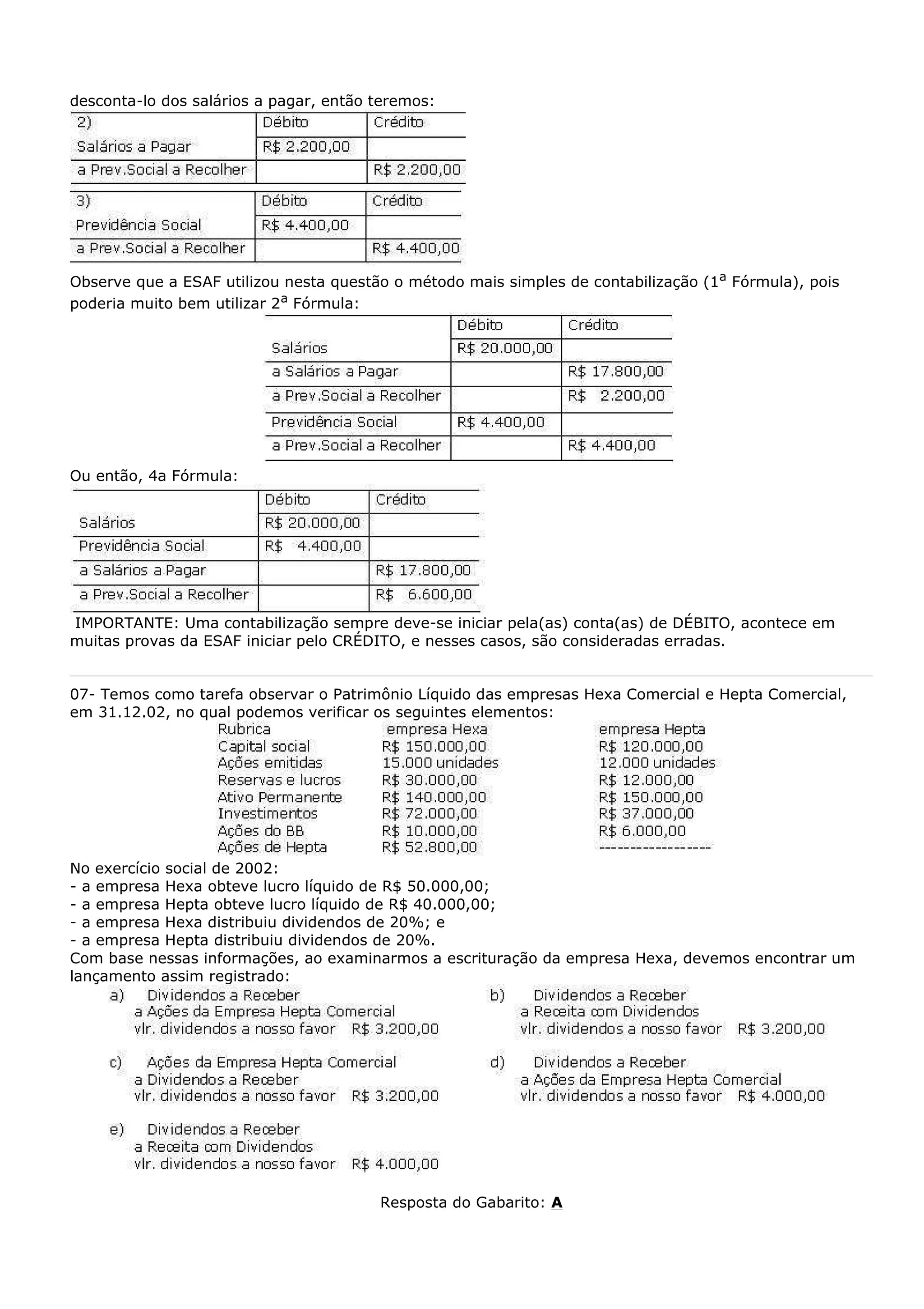 desconta-lo dos salários a pagar, então teremos:




Observe que a ESAF utilizou nesta questão o método mais simples de contabilização (1a Fórmula), pois
poderia muito bem utilizar 2a Fórmula:




Ou então, 4a Fórmula:




IMPORTANTE: Uma contabilização sempre deve-se iniciar pela(as) conta(as) de DÉBITO, acontece em
muitas provas da ESAF iniciar pelo CRÉDITO, e nesses casos, são consideradas erradas.


07- Temos como tarefa observar o Patrimônio Líquido das empresas Hexa Comercial e Hepta Comercial,
em 31.12.02, no qual podemos verificar os seguintes elementos:




No exercício social de 2002:
- a empresa Hexa obteve lucro líquido de R$ 50.000,00;
- a empresa Hepta obteve lucro líquido de R$ 40.000,00;
- a empresa Hexa distribuiu dividendos de 20%; e
- a empresa Hepta distribuiu dividendos de 20%.
Com base nessas informações, ao examinarmos a escrituração da empresa Hexa, devemos encontrar um
lançamento assim registrado:




                                        Resposta do Gabarito: A
 