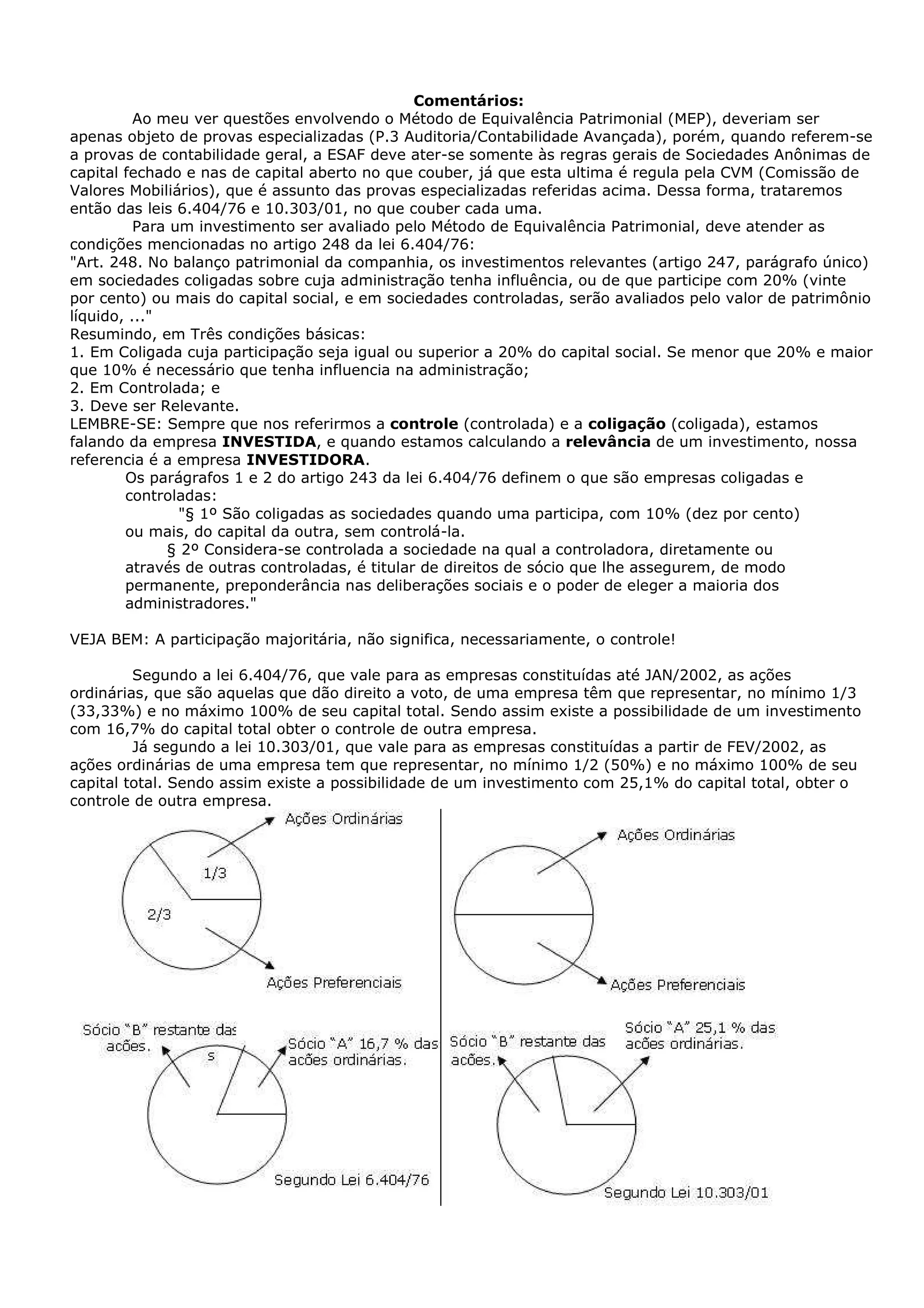 Comentários:
          Ao meu ver questões envolvendo o Método de Equivalência Patrimonial (MEP), deveriam ser
apenas objeto de provas especializadas (P.3 Auditoria/Contabilidade Avançada), porém, quando referem-se
a provas de contabilidade geral, a ESAF deve ater-se somente às regras gerais de Sociedades Anônimas de
capital fechado e nas de capital aberto no que couber, já que esta ultima é regula pela CVM (Comissão de
Valores Mobiliários), que é assunto das provas especializadas referidas acima. Dessa forma, trataremos
então das leis 6.404/76 e 10.303/01, no que couber cada uma.
          Para um investimento ser avaliado pelo Método de Equivalência Patrimonial, deve atender as
condições mencionadas no artigo 248 da lei 6.404/76:
"Art. 248. No balanço patrimonial da companhia, os investimentos relevantes (artigo 247, parágrafo único)
em sociedades coligadas sobre cuja administração tenha influência, ou de que participe com 20% (vinte
por cento) ou mais do capital social, e em sociedades controladas, serão avaliados pelo valor de patrimônio
líquido, ..."
Resumindo, em Três condições básicas:
1. Em Coligada cuja participação seja igual ou superior a 20% do capital social. Se menor que 20% e maior
que 10% é necessário que tenha influencia na administração;
2. Em Controlada; e
3. Deve ser Relevante.
LEMBRE-SE: Sempre que nos referirmos a controle (controlada) e a coligação (coligada), estamos
falando da empresa INVESTIDA, e quando estamos calculando a relevância de um investimento, nossa
referencia é a empresa INVESTIDORA.
        Os parágrafos 1 e 2 do artigo 243 da lei 6.404/76 definem o que são empresas coligadas e
        controladas:
                "§ 1º São coligadas as sociedades quando uma participa, com 10% (dez por cento)
        ou mais, do capital da outra, sem controlá-la.
              § 2º Considera-se controlada a sociedade na qual a controladora, diretamente ou
        através de outras controladas, é titular de direitos de sócio que lhe assegurem, de modo
        permanente, preponderância nas deliberações sociais e o poder de eleger a maioria dos
        administradores."

VEJA BEM: A participação majoritária, não significa, necessariamente, o controle!

         Segundo a lei 6.404/76, que vale para as empresas constituídas até JAN/2002, as ações
ordinárias, que são aquelas que dão direito a voto, de uma empresa têm que representar, no mínimo 1/3
(33,33%) e no máximo 100% de seu capital total. Sendo assim existe a possibilidade de um investimento
com 16,7% do capital total obter o controle de outra empresa.
         Já segundo a lei 10.303/01, que vale para as empresas constituídas a partir de FEV/2002, as
ações ordinárias de uma empresa tem que representar, no mínimo 1/2 (50%) e no máximo 100% de seu
capital total. Sendo assim existe a possibilidade de um investimento com 25,1% do capital total, obter o
controle de outra empresa.
 