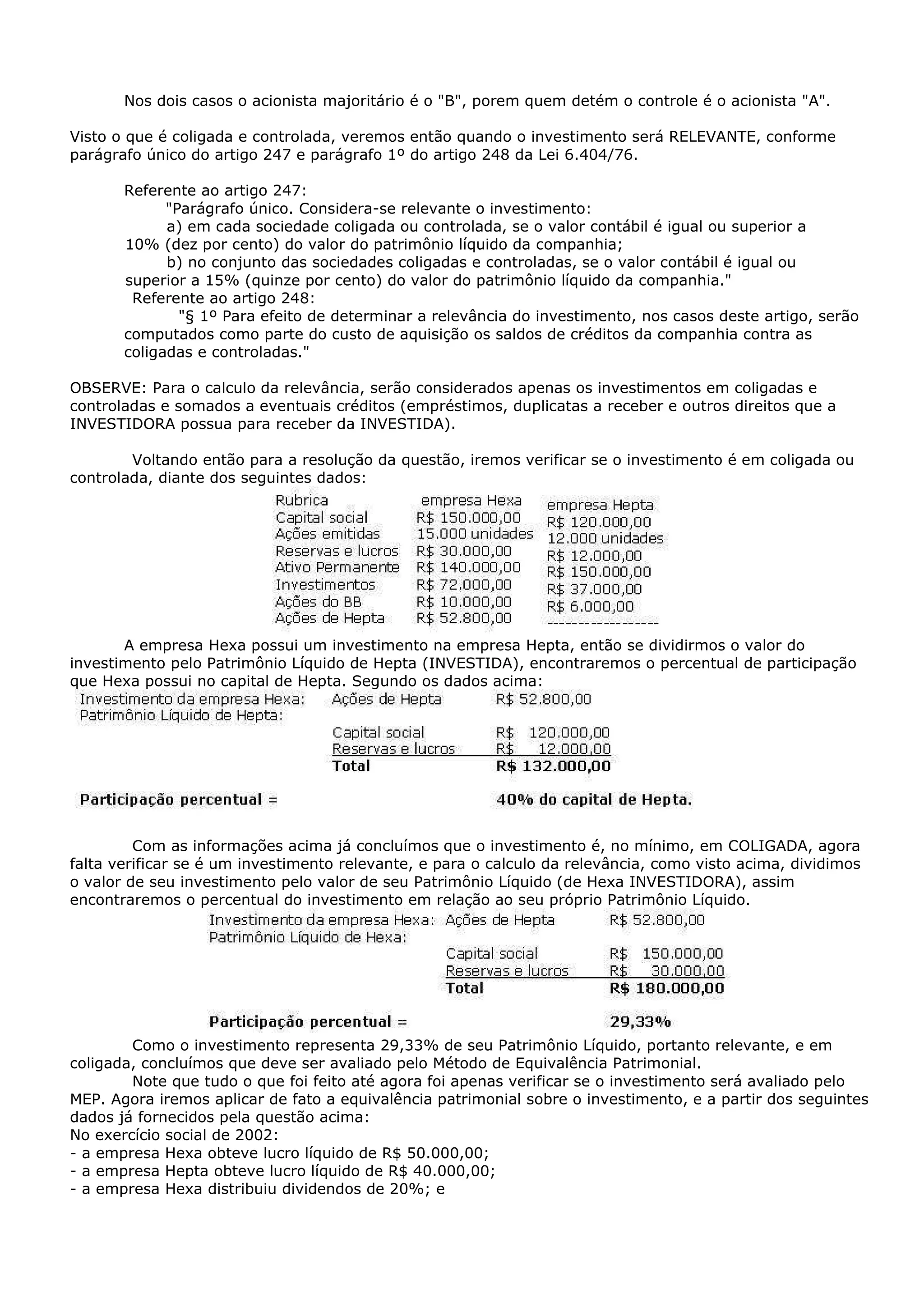 Nos dois casos o acionista majoritário é o "B", porem quem detém o controle é o acionista "A".

Visto o que é coligada e controlada, veremos então quando o investimento será RELEVANTE, conforme
parágrafo único do artigo 247 e parágrafo 1º do artigo 248 da Lei 6.404/76.

       Referente ao artigo 247:
             "Parágrafo único. Considera-se relevante o investimento:
             a) em cada sociedade coligada ou controlada, se o valor contábil é igual ou superior a
       10% (dez por cento) do valor do patrimônio líquido da companhia;
             b) no conjunto das sociedades coligadas e controladas, se o valor contábil é igual ou
       superior a 15% (quinze por cento) do valor do patrimônio líquido da companhia."
        Referente ao artigo 248:
               "§ 1º Para efeito de determinar a relevância do investimento, nos casos deste artigo, serão
       computados como parte do custo de aquisição os saldos de créditos da companhia contra as
       coligadas e controladas."

OBSERVE: Para o calculo da relevância, serão considerados apenas os investimentos em coligadas e
controladas e somados a eventuais créditos (empréstimos, duplicatas a receber e outros direitos que a
INVESTIDORA possua para receber da INVESTIDA).

        Voltando então para a resolução da questão, iremos verificar se o investimento é em coligada ou
controlada, diante dos seguintes dados:




       A empresa Hexa possui um investimento na empresa Hepta, então se dividirmos o valor do
investimento pelo Patrimônio Líquido de Hepta (INVESTIDA), encontraremos o percentual de participação
que Hexa possui no capital de Hepta. Segundo os dados acima:




         Com as informações acima já concluímos que o investimento é, no mínimo, em COLIGADA, agora
falta verificar se é um investimento relevante, e para o calculo da relevância, como visto acima, dividimos
o valor de seu investimento pelo valor de seu Patrimônio Líquido (de Hexa INVESTIDORA), assim
encontraremos o percentual do investimento em relação ao seu próprio Patrimônio Líquido.




        Como o investimento representa 29,33% de seu Patrimônio Líquido, portanto relevante, e em
coligada, concluímos que deve ser avaliado pelo Método de Equivalência Patrimonial.
        Note que tudo o que foi feito até agora foi apenas verificar se o investimento será avaliado pelo
MEP. Agora iremos aplicar de fato a equivalência patrimonial sobre o investimento, e a partir dos seguintes
dados já fornecidos pela questão acima:
No exercício social de 2002:
- a empresa Hexa obteve lucro líquido de R$ 50.000,00;
- a empresa Hepta obteve lucro líquido de R$ 40.000,00;
- a empresa Hexa distribuiu dividendos de 20%; e
 