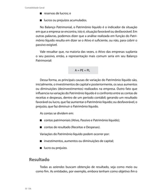 Contabilidade Geral

                  reservas de lucros; e

                  lucros ou prejuízos acumulados.

             No Balanço Patrimonial, o Patrimônio líquido é o indicador da situação
          em que a empresa se encontra, isto é, situação favorável ou desfavorável. Em
          outras palavras, podemos dizer que a análise realizada em função do Patri-
          mônio líquido resulta em dizer se o Ativo é suficiente, ou não, para cobrir o
          passivo exigível.

             Vale ressaltar que, na maioria das vezes, o Ativo das empresas suplanta
          o seu passivo, então, a representação mais comum seria em seu Balanço
          Patrimonial:


                                          A = PE + PL

              Dessa forma, as principais causas de variação do Patrimônio líquido são,
          inicialmente, o investimentos de capital e posteriormente, os seus aumentos
          ou diminuições (desinvestimentos) realizados na empresa. Outro fato que
          influencia na variação do Patrimônio líquido é o confronto entre as contas de
          receitas e despesas, dentro de um período contábil; gerando um resultado
          favorável ou lucro, que faz aumentar o Patrimônio líquido; ou desfavorável, o
          prejuízo, que faz diminuir o Patrimônio líquido.

              As contas se dividem em:

                  contas patrimoniais (Ativo, Passivo e Patrimônio líquido);

                  contas de resultado (Receitas e Despesas).

              Variações do Patrimônio líquido podem ocorrer por:

                  investimentos, aumentos ou diminuições de capital;

                  lucro ou prejuízo.


    Resultado
            Todas as aziendas buscam obtenção de resultado, seja como meio ou
          como fim. As entidades, por exemplo, embora tenham como objetivo fim o




  136
 
