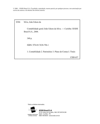 © 2008 – IESDE Brasil S.A. É proibida a reprodução, mesmo parcial, por qualquer processo, sem autorização por
escrito dos autores e do detentor dos direitos autorais.




    S586         Silva, João Edson da


                    Contabilidade geral./João Edson da Silva. — Curitiba: IESDE
                 Brasil S.A., 2008.


                      340 p.


                      ISBN: 978-85-7638-796-1


                      1. Contabilidade 2. Patrimônio 3. Plano de Contas I. Título

                                                                                             CDD 657




                       Todos os direitos reservados.



                                          IESDE Brasil S.A
                                          Al. Dr. Carlos de Carvalho, 1482. CEP: 80730-200
                                          Batel – Curitiba – PR
                                          0800 708 88 88 – www.iesde.com.br
 