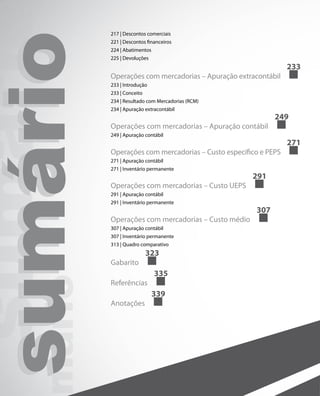 217 | Descontos comerciais



sumário
  sumári   221 | Descontos financeiros
           224 | Abatimentos
           225 | Devoluções


           Operações com mercadorias – Apuração extracontábil
           233 | Introdução
           233 | Conceito
                                                                 233



           234 | Resultado com Mercadorias (RCM)
           234 | Apuração extracontábil
                                                            249
           Operações com mercadorias – Apuração contábil
           249 | Apuração contábil
                                                                 271
           Operações com mercadorias – Custo específico e PEPS
           271 | Apuração contábil
           271 | Inventário permanente
                                                     291
           Operações com mercadorias – Custo UEPS
           291 | Apuração contábil
           291 | Inventário permanente
                                                      307
           Operações com mercadorias – Custo médio
           307 | Apuração contábil
           307 | Inventário permanente
           313 | Quadro comparativo
                            323
           Gabarito
                               335
mário




           Referências
                               339
           Anotações
 