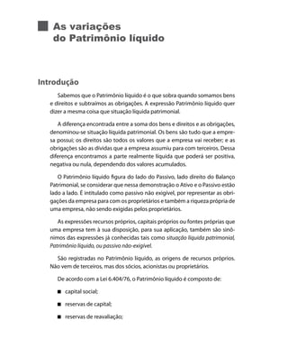 As variações
   do Patrimônio líquido



Introdução
     Sabemos que o Patrimônio líquido é o que sobra quando somamos bens
  e direitos e subtraímos as obrigações. A expressão Patrimônio líquido quer
  dizer a mesma coisa que situação líquida patrimonial.

     A diferença encontrada entre a soma dos bens e direitos e as obrigações,
  denominou-se situação líquida patrimonial. Os bens são tudo que a empre-
  sa possui; os direitos são todos os valores que a empresa vai receber; e as
  obrigações são as dívidas que a empresa assumiu para com terceiros. Dessa
  diferença encontramos a parte realmente líquida que poderá ser positiva,
  negativa ou nula, dependendo dos valores acumulados.

     O Patrimônio líquido figura do lado do Passivo, lado direito do Balanço
  Patrimonial, se considerar que nessa demonstração o Ativo e o Passivo estão
  lado a lado. É intitulado como passivo não exigível, por representar as obri-
  gações da empresa para com os proprietários e também a riqueza própria de
  uma empresa, não sendo exigidas pelos proprietários.

     As expressões recursos próprios, capitais próprios ou fontes próprias que
  uma empresa tem à sua disposição, para sua aplicação, também são sinô-
  nimos das expressões já conhecidas tais como situação líquida patrimonial,
  Patrimônio líquido, ou passivo não-exigível.

    São registradas no Patrimônio líquido, as origens de recursos próprios.
  Não vem de terceiros, mas dos sócios, acionistas ou proprietários.

     De acordo com a Lei 6.404/76, o Patrimônio líquido é composto de:

        capital social;

        reservas de capital;

        reservas de reavaliação;
 