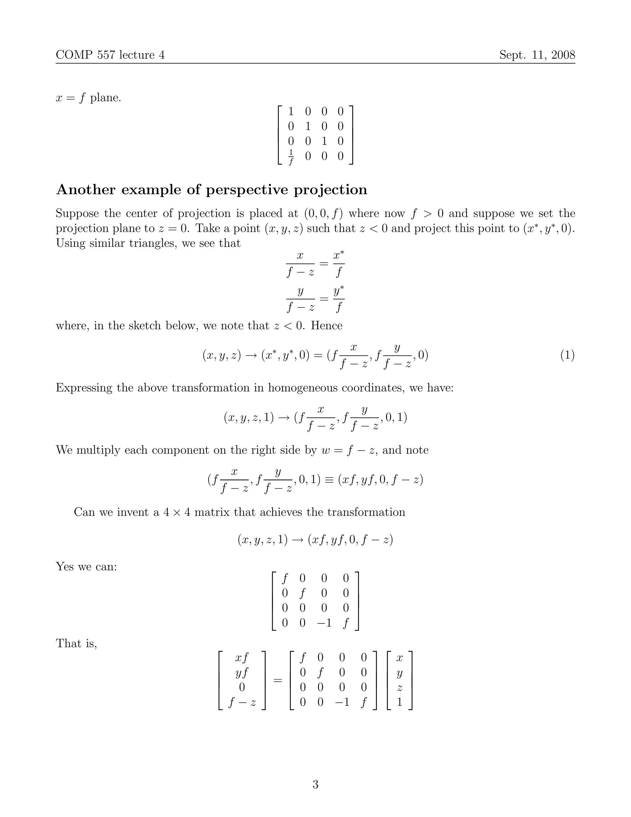 COMP 557 lecture 4                                                                        Sept. 11, 2008


x = f plane.                                           
                                                1 0 0 0
                                               0 1 0 0 
                                                       
                                               0 0 1 0 
                                                1
                                                f
                                                  0 0 0

Another example of perspective projection
Suppose the center of projection is placed at (0, 0, f ) where now f > 0 and suppose we set the
projection plane to z = 0. Take a point (x, y, z) such that z < 0 and project this point to (x∗ , y ∗, 0).
Using similar triangles, we see that
                                                x      x∗
                                                    =
                                             f −z      f
                                                y      y∗
                                                    =
                                             f −z      f
where, in the sketch below, we note that z < 0. Hence
                                                                x    y
                             (x, y, z) → (x∗ , y ∗, 0) = (f       ,f    , 0)                          (1)
                                                              f −z f −z
Expressing the above transformation in homogeneous coordinates, we have:
                                                          x    y
                                    (x, y, z, 1) → (f       ,f    , 0, 1)
                                                        f −z f −z
We multiply each component on the right side by w = f − z, and note
                                     x    y
                              (f       ,f    , 0, 1) ≡ (xf, yf, 0, f − z)
                                   f −z f −z
   Can we invent a 4 × 4 matrix that achieves the transformation

                                      (x, y, z, 1) → (xf, yf, 0, f − z)

Yes we can:                                                    
                                               f   0 0        0
                                              0   f 0        0 
                                                               
                                              0   0 0        0 
                                               0   0 −1       f
That is,                                                               
                                   xf      f 0 0                 0    x
                                 yf   0 f 0                   0  y     
                                 0 = 0 0 0
                                                                       
                                                                 0  z     
                                  f −z     0 0 −1                f    1




                                                        3
 