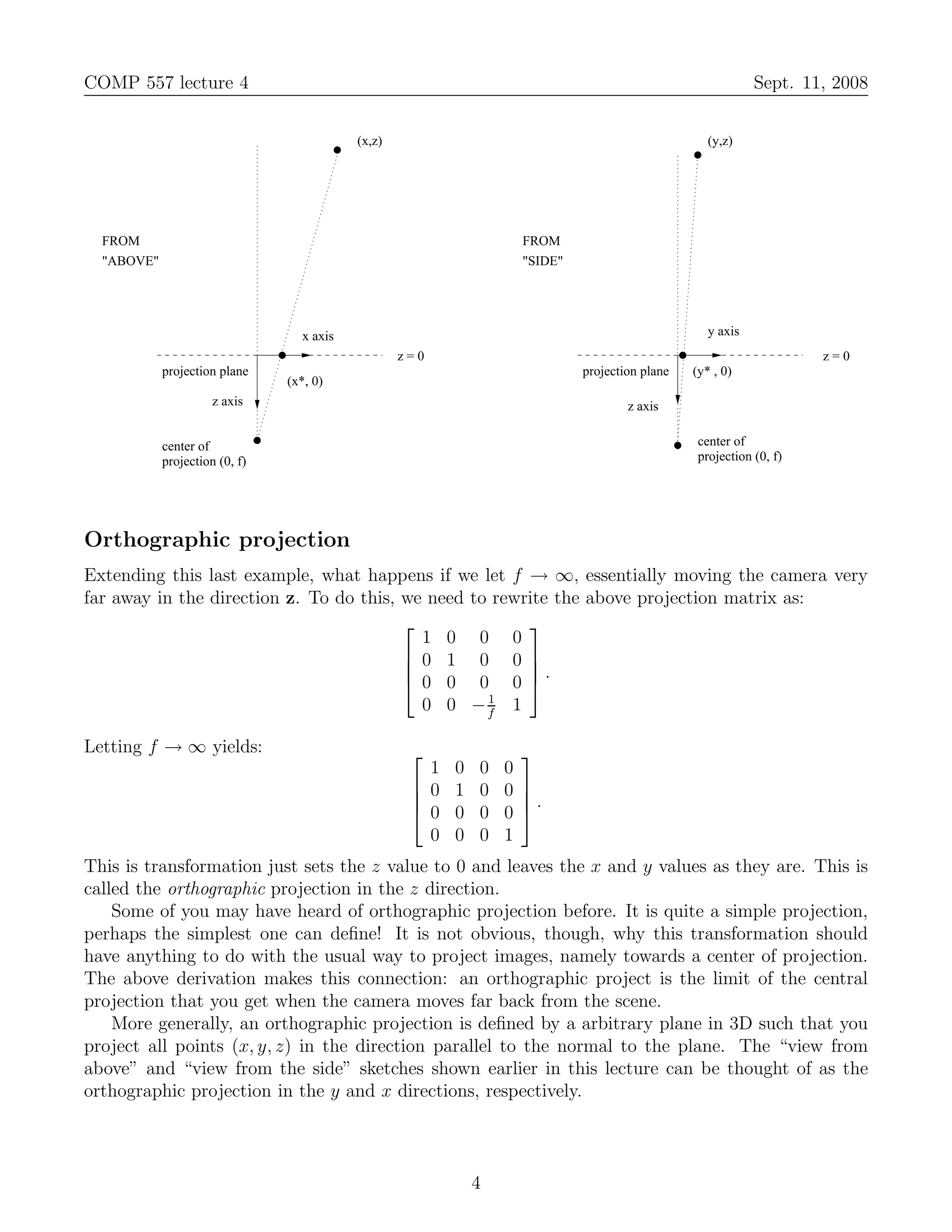 COMP 557 lecture 4                                                                                         Sept. 11, 2008


                                           (x,z)                                                  (y,z)




  FROM                                                             FROM
  "ABOVE"                                                          "SIDE"




                                  x axis                                                          y axis
                                                   z=0                                                              z=0
            projection plane                                                projection plane   (y* , 0)
                                (x*, 0)
                      z axis                                                        z axis


            center of                                                                           center of
            projection (0, f)                                                                   projection (0, f)




Orthographic projection
Extending this last example, what happens if we let f → ∞, essentially moving the camera very
far away in the direction z. To do this, we need to rewrite the above projection matrix as:
                                                       
                                           1 0 0 0
                                          0 1 0 0 
                                          0 0 0 0 .
                                                       
                                                   1
                                           0 0 −f 1

Letting f → ∞ yields:                                              
                                                      1   0   0   0
                                                     0   1   0   0 
                                                                   .
                                                     0   0   0   0 
                                                      0   0   0   1
This is transformation just sets the z value to 0 and leaves the x and y values as they are. This is
called the orthographic projection in the z direction.
    Some of you may have heard of orthographic projection before. It is quite a simple projection,
perhaps the simplest one can deﬁne! It is not obvious, though, why this transformation should
have anything to do with the usual way to project images, namely towards a center of projection.
The above derivation makes this connection: an orthographic project is the limit of the central
projection that you get when the camera moves far back from the scene.
    More generally, an orthographic projection is deﬁned by a arbitrary plane in 3D such that you
project all points (x, y, z) in the direction parallel to the normal to the plane. The “view from
above” and “view from the side” sketches shown earlier in this lecture can be thought of as the
orthographic projection in the y and x directions, respectively.



                                                              4
 