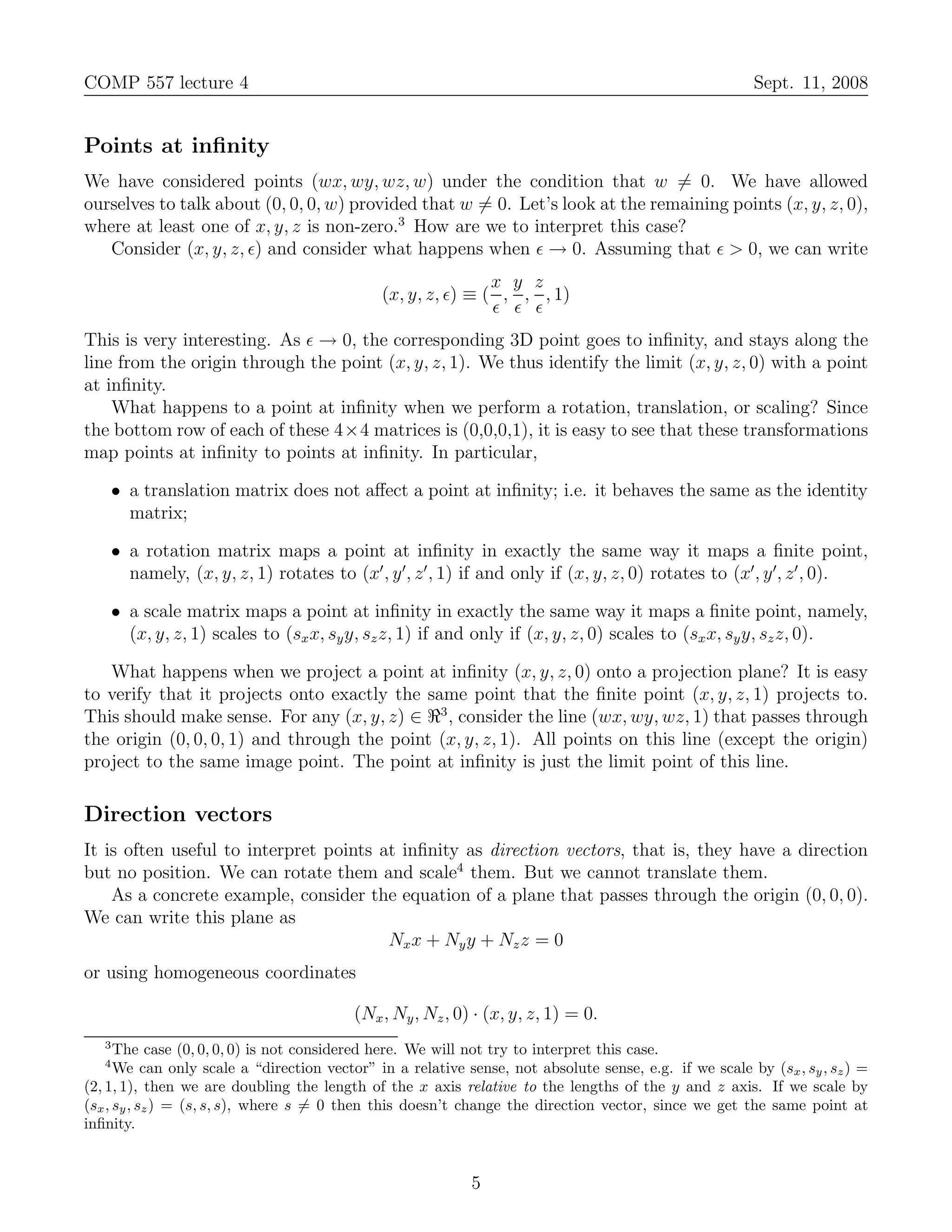 COMP 557 lecture 4                                                                                       Sept. 11, 2008


Points at inﬁnity
We have considered points (wx, wy, wz, w) under the condition that w = 0. We have allowed
ourselves to talk about (0, 0, 0, w) provided that w = 0. Let’s look at the remaining points (x, y, z, 0),
where at least one of x, y, z is non-zero.3 How are we to interpret this case?
   Consider (x, y, z, ǫ) and consider what happens when ǫ → 0. Assuming that ǫ > 0, we can write
                                                              x y z
                                              (x, y, z, ǫ) ≡ ( , , , 1)
                                                              ǫ ǫ ǫ
This is very interesting. As ǫ → 0, the corresponding 3D point goes to inﬁnity, and stays along the
line from the origin through the point (x, y, z, 1). We thus identify the limit (x, y, z, 0) with a point
at inﬁnity.
    What happens to a point at inﬁnity when we perform a rotation, translation, or scaling? Since
the bottom row of each of these 4×4 matrices is (0,0,0,1), it is easy to see that these transformations
map points at inﬁnity to points at inﬁnity. In particular,

    • a translation matrix does not aﬀect a point at inﬁnity; i.e. it behaves the same as the identity
      matrix;

    • a rotation matrix maps a point at inﬁnity in exactly the same way it maps a ﬁnite point,
      namely, (x, y, z, 1) rotates to (x′ , y ′, z ′ , 1) if and only if (x, y, z, 0) rotates to (x′ , y ′, z ′ , 0).

    • a scale matrix maps a point at inﬁnity in exactly the same way it maps a ﬁnite point, namely,
      (x, y, z, 1) scales to (sx x, sy y, sz z, 1) if and only if (x, y, z, 0) scales to (sx x, sy y, sz z, 0).

   What happens when we project a point at inﬁnity (x, y, z, 0) onto a projection plane? It is easy
to verify that it projects onto exactly the same point that the ﬁnite point (x, y, z, 1) projects to.
This should make sense. For any (x, y, z) ∈ ℜ3 , consider the line (wx, wy, wz, 1) that passes through
the origin (0, 0, 0, 1) and through the point (x, y, z, 1). All points on this line (except the origin)
project to the same image point. The point at inﬁnity is just the limit point of this line.

Direction vectors
It is often useful to interpret points at inﬁnity as direction vectors, that is, they have a direction
but no position. We can rotate them and scale4 them. But we cannot translate them.
    As a concrete example, consider the equation of a plane that passes through the origin (0, 0, 0).
We can write this plane as
                                        Nx x + Ny y + Nz z = 0
or using homogeneous coordinates

                                          (Nx , Ny , Nz , 0) · (x, y, z, 1) = 0.
   3
      The case (0, 0, 0, 0) is not considered here. We will not try to interpret this case.
   4
      We can only scale a “direction vector” in a relative sense, not absolute sense, e.g. if we scale by (sx , sy , sz ) =
(2, 1, 1), then we are doubling the length of the x axis relative to the lengths of the y and z axis. If we scale by
(sx , sy , sz ) = (s, s, s), where s = 0 then this doesn’t change the direction vector, since we get the same point at
inﬁnity.


                                                            5
 