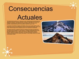 Consecuencias Actuales  El calentamiento global es un mal que nos está afectando permanentemente de diferentes maneras, causando pérdidas humanas y materiales, si no se toman medidas inmediatas para detenerlo en aproximadamente 100 años habrá grandes consecuencias para la humanidad y todos los seres vivos. La excesiva expulsión de gases invernadero como lo son el gas metano, CO2, entre otros es una de las principales causas del calentamiento global, además de la tala indiscriminada de los bosques que son los "pulmones" del planeta. Se requiere atención urgente de todos los gobiernos de todos los países del mundo para que pongan en práctica planes, y medidas ambientales para evitar que éste problema continúe, además de poner en vigencia leyes contra la emisión excesiva de gases invernadero, por parte de grandes industrias y fábricas, así como promover planes que apoyen el uso del gas natural, en vez de combustibles fósiles. 