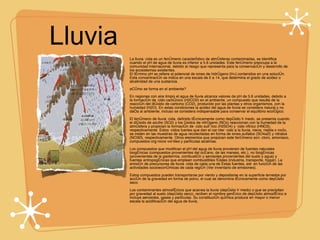 Lluvia  Acida La lluvia ácida es un fenómeno característico de atmósferas contaminadas, se identifica cuando el pH de agua de lluvia es inferior a 5.6 unidades. Este fenómeno preocupa a la comunidad internacional, debido al riesgo que representa para la conservación y desarrollo de los ecosistemas existentes. El término pH se refiere al potencial de iones de hidrógeno [H+] contenidos en una solución. Esta concentración se indica en una escala de 0 a 14, que determina el grado de acidez o alcalinidad de una sustancia. ¿Cómo se forma en el ambiente? En regiones con aire limpio el agua de lluvia alcanza valores de pH de 5.6 unidades, debido a la formación de ácido carbónico (H2CO2) en el ambiente, un compuesto que resulta de la reacción del dióxido de carbono (CO2), producido por las plantas y otros organismos, con la humedad (H2O). En estas condiciones la acidez del agua de lluvia se considera natural y no daña al ambiente, incluso se considera indispensable para conservar el equilibrio ecológico. El fenómeno de lluvia ácida, definido técnicamente como depósito húmedo, se presenta cuando el dióxido de azufre (SO2) y los óxidos de nitrógeno (NOx) reaccionan con la humedad de la atmósfera y propician la formación de ácido sulfúrico (H2SO4) y ácido nítrico (HNO3), respectivamente. Estos ácidos fuertes que dan el carácter ácido a la lluvia, nieve, niebla o rocío, se miden en las muestras de agua recolectadas en forma de iones sulfatos (SO4²¯) y nitratos (NO3¯), respectivamente. Otros elementos que propician este fenómeno son: cloro, amoniaco, compuestos orgánicos volátiles y partículas alcalinas. Los compuestos que modifican el pH del agua de lluvia provienen de fuentes naturales biogénicas (compuestos provenientes del océano, de las mareas, etc.), no biogénicas (provenientes de la geotermia, combustión y aerosoles provenientes del suelo y agua) y fuentes antropogénicas que emplean combustibles fósiles (industria, transporte, hogar). La emisión de precursores de lluvia ácida de cada una de éstas fuentes, está en función de las actividades socioeconómicas de cada región (Ver inventario de emisiones). Estos compuestos pueden transportarse por viento y depositarse en la superficie terrestre por acción de la gravedad en forma de polvo, el cual se denomina técnicamente como depósito seco. Los contaminantes atmosféricos que acarrea la lluvia (depósito húmedo) o que se precipitan por gravedad al suelo (depósito seco), reciben el nombre genérico de depósito atmosférico e incluye aerosoles, gases y partículas. Su constitución química produce en mayor o menor escala la acidificación del agua de lluvia. 