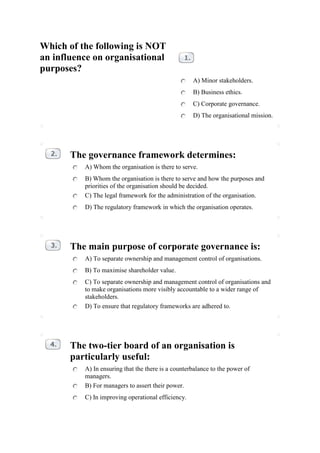 Which of the following is NOT
an influence on organisational
purposes?
                                                    A) Minor stakeholders.
                                                    B) Business ethics.
                                                    C) Corporate governance.
                                                    D) The organisational mission.




       The governance framework determines:
          A) Whom the organisation is there to serve.
          B) Whom the organisation is there to serve and how the purposes and
          priorities of the organisation should be decided.
          C) The legal framework for the administration of the organisation.
          D) The regulatory framework in which the organisation operates.




       The main purpose of corporate governance is:
          A) To separate ownership and management control of organisations.
          B) To maximise shareholder value.
          C) To separate ownership and management control of organisations and
          to make organisations more visibly accountable to a wider range of
          stakeholders.
          D) To ensure that regulatory frameworks are adhered to.




       The two-tier board of an organisation is
       particularly useful:
          A) In ensuring that the there is a counterbalance to the power of
          managers.
          B) For managers to assert their power.
          C) In improving operational efficiency.
 