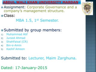  Assignment: Corporate Governance and a
company’s management structure.
 Class:
MBA 1.5, 1st Semester.
 Submitted by group members:
1) Muhammad Atif
2) Junaid Ahmad
3) ShahFaisal (CR)
4) Bin-e-Amin
5) Kashif Ameen
Submitted to: Lecturer, Maim Zarghuna.
Dated: 17-January-2015
 