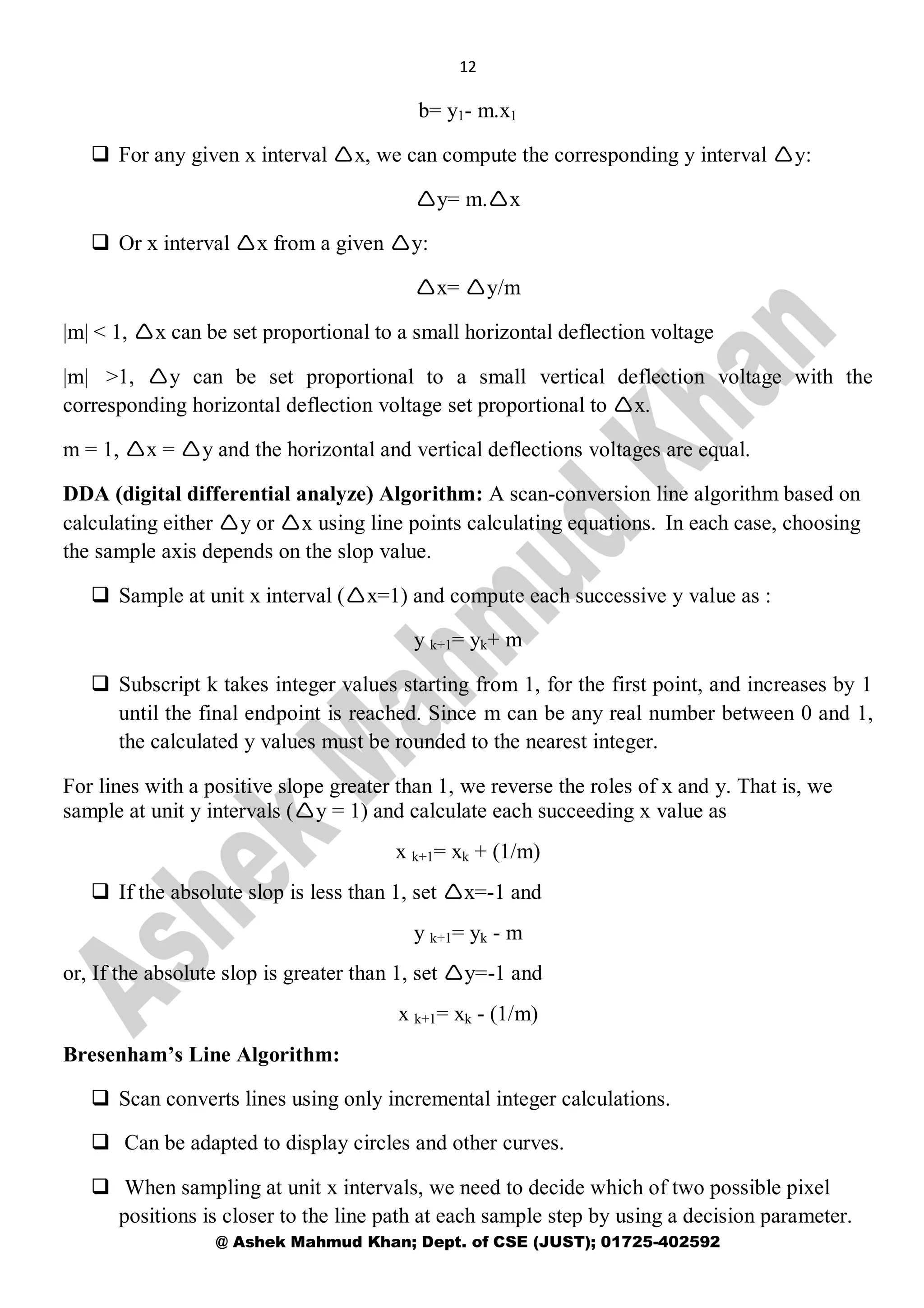 12
@ Ashek Mahmud Khan; Dept. of CSE (JUST); 01725-402592
b= y1- m.x1
 For any given x interval x, we can compute the corresponding y interval y:
y= m.x
 Or x interval x from a given y:
x= y/m
|m| < 1, x can be set proportional to a small horizontal deflection voltage
|m| >1, y can be set proportional to a small vertical deflection voltage with the
corresponding horizontal deflection voltage set proportional to x.
m = 1, x = y and the horizontal and vertical deflections voltages are equal.
DDA (digital differential analyze) Algorithm: A scan-conversion line algorithm based on
calculating either y or x using line points calculating equations. In each case, choosing
the sample axis depends on the slop value.
 Sample at unit x interval (x=1) and compute each successive y value as :
y k+1= yk+ m
 Subscript k takes integer values starting from 1, for the first point, and increases by 1
until the final endpoint is reached. Since m can be any real number between 0 and 1,
the calculated y values must be rounded to the nearest integer.
For lines with a positive slope greater than 1, we reverse the roles of x and y. That is, we
sample at unit y intervals (y = 1) and calculate each succeeding x value as
x k+1= xk + (1/m)
 If the absolute slop is less than 1, set x=-1 and
y k+1= yk - m
or, If the absolute slop is greater than 1, set y=-1 and
x k+1= xk - (1/m)
Bresenham’s Line Algorithm:
 Scan converts lines using only incremental integer calculations.
 Can be adapted to display circles and other curves.
 When sampling at unit x intervals, we need to decide which of two possible pixel
positions is closer to the line path at each sample step by using a decision parameter.
 
