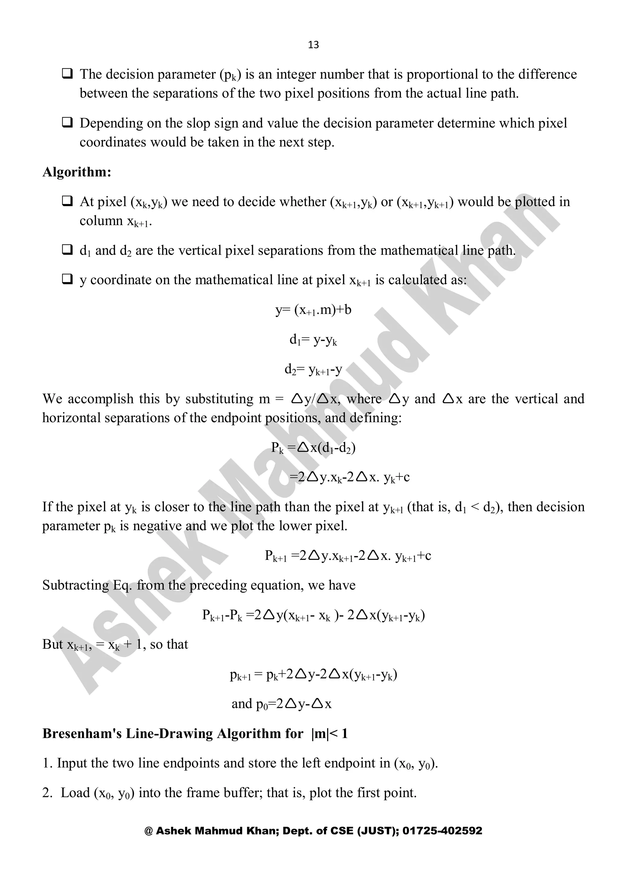 13
@ Ashek Mahmud Khan; Dept. of CSE (JUST); 01725-402592
 The decision parameter (pk) is an integer number that is proportional to the difference
between the separations of the two pixel positions from the actual line path.
 Depending on the slop sign and value the decision parameter determine which pixel
coordinates would be taken in the next step.
Algorithm:
 At pixel (xk,yk) we need to decide whether (xk+1,yk) or (xk+1,yk+1) would be plotted in
column xk+1.
 d1 and d2 are the vertical pixel separations from the mathematical line path.
 y coordinate on the mathematical line at pixel xk+1 is calculated as:
y= (x+1.m)+b
d1= y-yk
d2= yk+1-y
We accomplish this by substituting m = y/x, where y and x are the vertical and
horizontal separations of the endpoint positions, and defining:
Pk =x(d1-d2)
=2y.xk-2x. yk+c
If the pixel at yk is closer to the line path than the pixel at yk+l (that is, d1 < d2), then decision
parameter pk is negative and we plot the lower pixel.
Pk+1 =2y.xk+1-2x. yk+1+c
Subtracting Eq. from the preceding equation, we have
Pk+1-Pk =2y(xk+1- xk )- 2x(yk+1-yk)
But xk+1, = xk + 1, so that
pk+1 = pk+2y-2x(yk+1-yk)
and p0=2y-x
Bresenham's Line-Drawing Algorithm for |m|< 1
1. Input the two line endpoints and store the left endpoint in (x0, y0).
2. Load (x0, y0) into the frame buffer; that is, plot the first point.
 