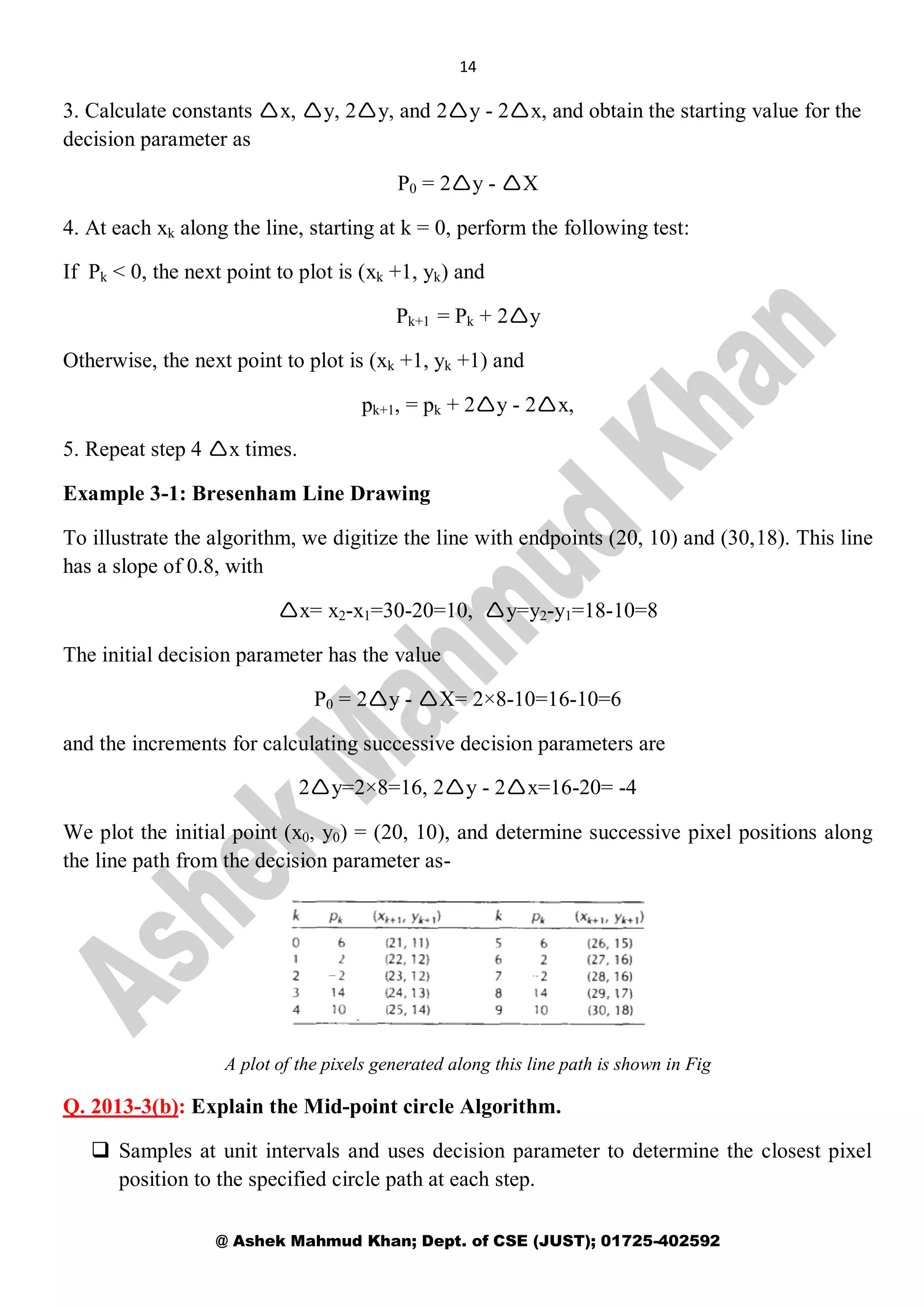 14
@ Ashek Mahmud Khan; Dept. of CSE (JUST); 01725-402592
3. Calculate constants x, y, 2y, and 2y - 2x, and obtain the starting value for the
decision parameter as
P0 = 2y - X
4. At each xk along the line, starting at k = 0, perform the following test:
If Pk < 0, the next point to plot is (xk +1, yk) and
Pk+1 = Pk + 2y
Otherwise, the next point to plot is (xk +1, yk +1) and
pk+1, = pk + 2y - 2x,
5. Repeat step 4 x times.
Example 3-1: Bresenham Line Drawing
To illustrate the algorithm, we digitize the line with endpoints (20, 10) and (30,18). This line
has a slope of 0.8, with
x= x2-x1=30-20=10, y=y2-y1=18-10=8
The initial decision parameter has the value
P0 = 2y - X= 2×8-10=16-10=6
and the increments for calculating successive decision parameters are
2y=2×8=16, 2y - 2x=16-20= -4
We plot the initial point (x0, y0) = (20, 10), and determine successive pixel positions along
the line path from the decision parameter as-
A plot of the pixels generated along this line path is shown in Fig
Q. 2013-3(b): Explain the Mid-point circle Algorithm.
 Samples at unit intervals and uses decision parameter to determine the closest pixel
position to the specified circle path at each step.
 