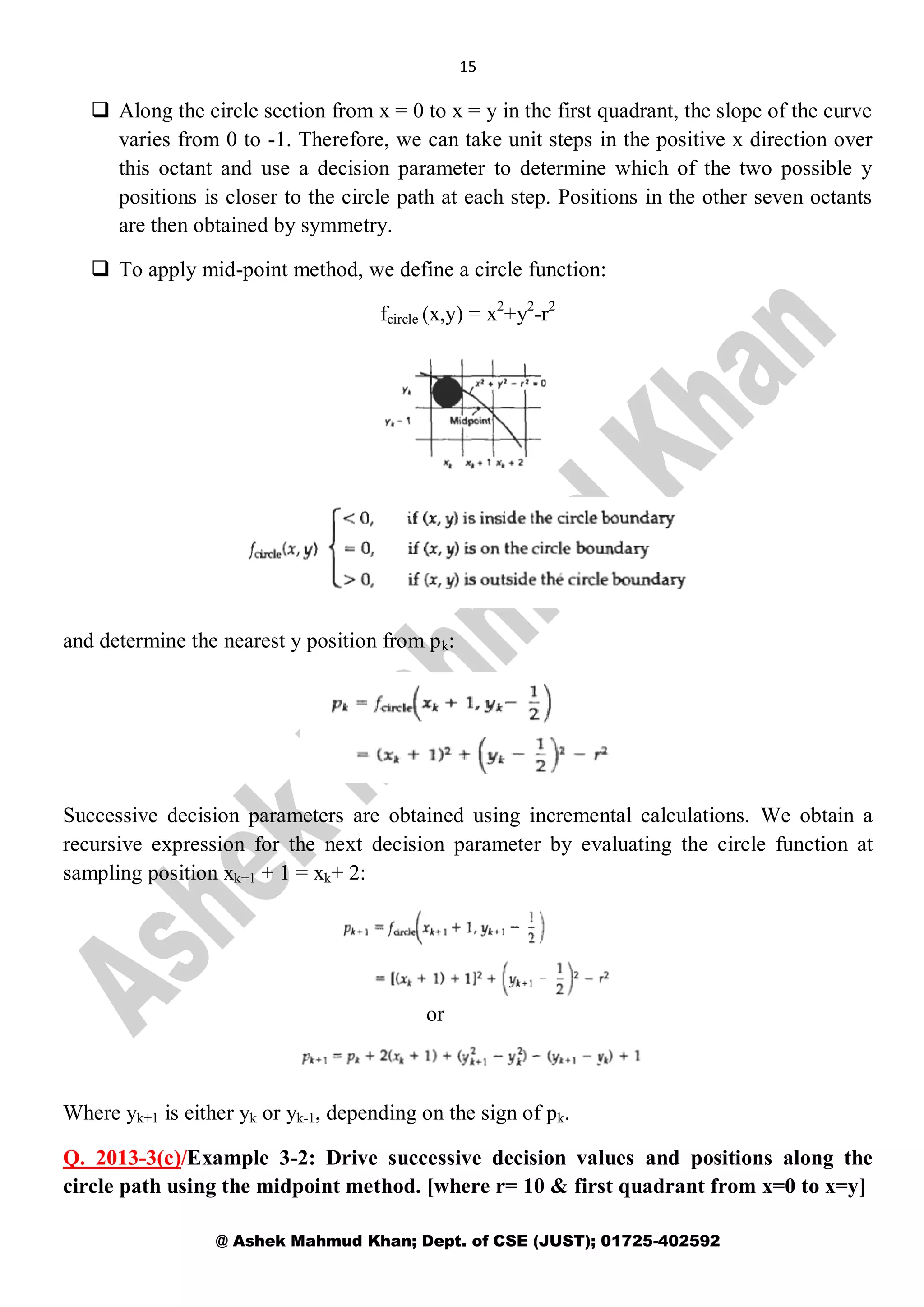 15
@ Ashek Mahmud Khan; Dept. of CSE (JUST); 01725-402592
 Along the circle section from x = 0 to x = y in the first quadrant, the slope of the curve
varies from 0 to -1. Therefore, we can take unit steps in the positive x direction over
this octant and use a decision parameter to determine which of the two possible y
positions is closer to the circle path at each step. Positions in the other seven octants
are then obtained by symmetry.
 To apply mid-point method, we define a circle function:
fcircle (x,y) = x2
+y2
-r2
and determine the nearest y position from pk:
Successive decision parameters are obtained using incremental calculations. We obtain a
recursive expression for the next decision parameter by evaluating the circle function at
sampling position xk+1 + 1 = xk+ 2:
Where yk+1 is either yk or yk-1, depending on the sign of pk.
Q. 2013-3(c)/Example 3-2: Drive successive decision values and positions along the
circle path using the midpoint method. [where r= 10 & first quadrant from x=0 to x=y]
or
 