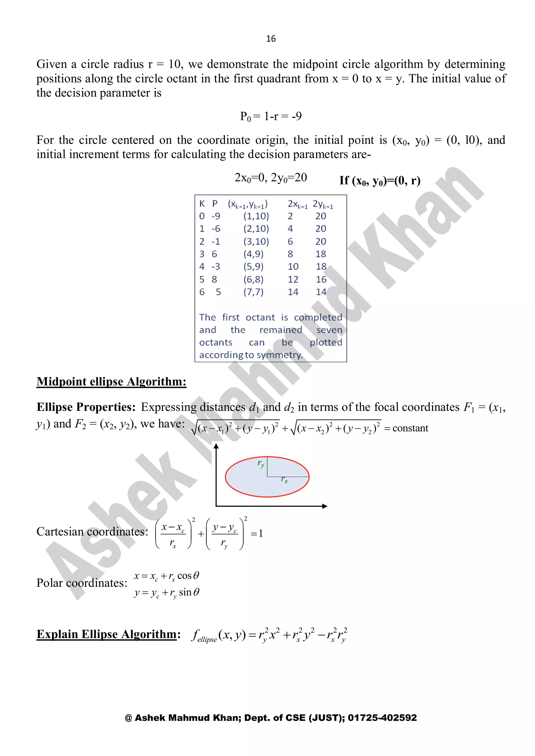 16
@ Ashek Mahmud Khan; Dept. of CSE (JUST); 01725-402592
Given a circle radius r = 10, we demonstrate the midpoint circle algorithm by determining
positions along the circle octant in the first quadrant from x = 0 to x = y. The initial value of
the decision parameter is
P0 = 1-r = -9
For the circle centered on the coordinate origin, the initial point is (x0, y0) = (0, l0), and
initial increment terms for calculating the decision parameters are-
2x0=0, 2y0=20
Midpoint ellipse Algorithm:
Ellipse Properties: Expressing distances d1 and d2 in terms of the focal coordinates F1 = (x1,
y1) and F2 = (x2, y2), we have:
Cartesian coordinates:
Polar coordinates:
Explain Ellipse Algorithm:
If (x0, y0)=(0, r)
2 2 2 2
1 1 2 2( ) ( ) ( ) ( ) constantx x y y x x y y       
22
1c c
x y
x x y y
r r
   
     
   
cos
sin
c x
c y
x x r
y y r


 
 
2 2 2 2 2 2
( , )ellipse y x x yf x y r x r y r r  
 