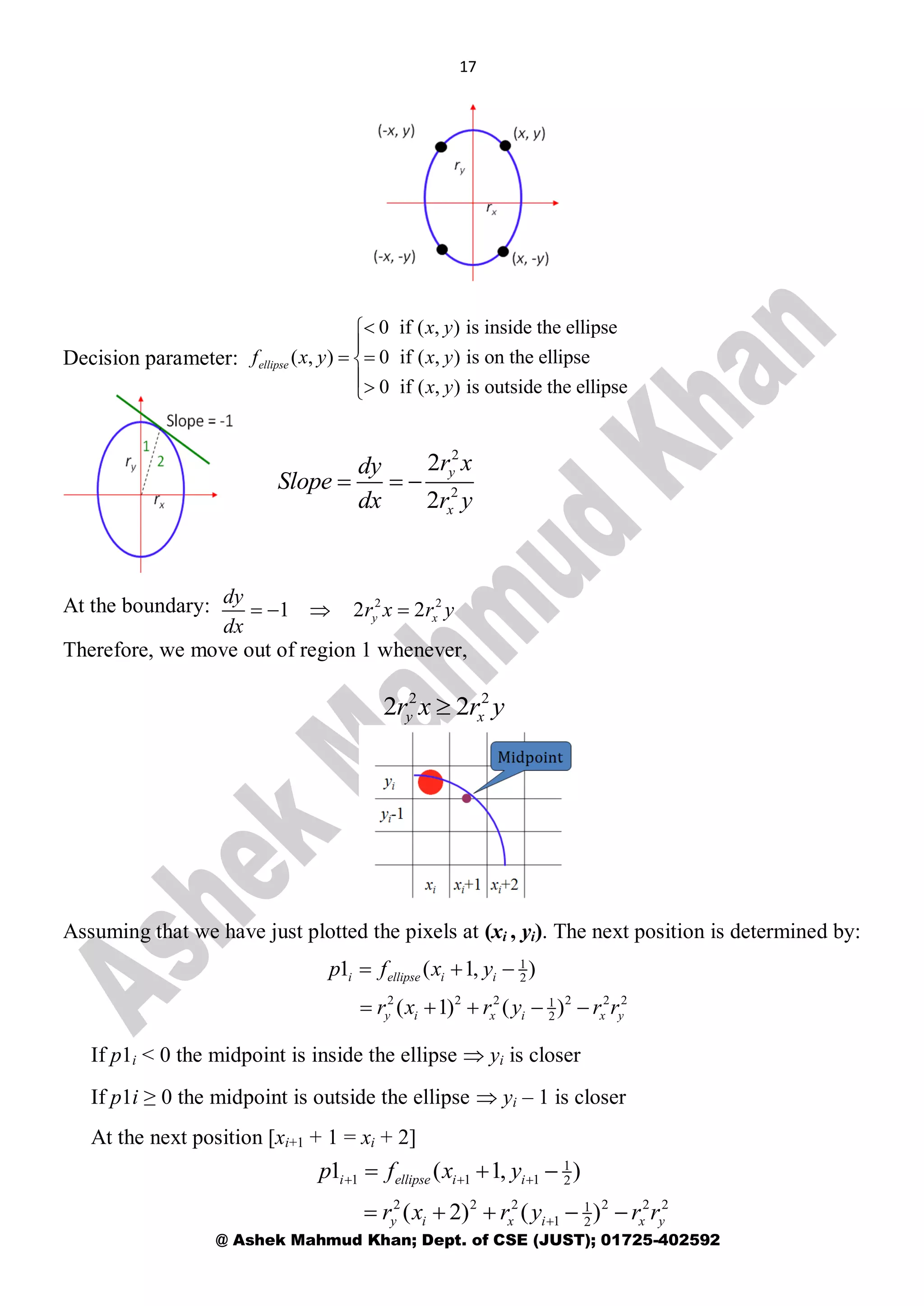 17
@ Ashek Mahmud Khan; Dept. of CSE (JUST); 01725-402592
Decision parameter:
At the boundary:
Therefore, we move out of region 1 whenever,
Assuming that we have just plotted the pixels at (xi , yi). The next position is determined by:
If p1i < 0 the midpoint is inside the ellipse  yi is closer
If p1i ≥ 0 the midpoint is outside the ellipse  yi – 1 is closer
At the next position [xi+1 + 1 = xi + 2]
0 if ( , ) is inside the ellipse
( , ) 0 if ( , ) is on the ellipse
0 if ( , ) is outside the ellipse
ellipse
x y
f x y x y
x y


 

2
2
2
2
y
x
r xdy
Slope
dx r y
  
2 2
1 2 2y x
dy
r x r y
dx
   
2 2
2 2y xr x r y
1
2
2 2 2 2 2 21
2
1 ( 1, )
( 1) ( )
i ellipse i i
y i x i x y
p f x y
r x r y r r
  
    
1
1 1 1 2
2 2 2 2 2 21
1 2
1 ( 1, )
( 2) ( )
i ellipse i i
y i x i x y
p f x y
r x r y r r
  

  
    
 