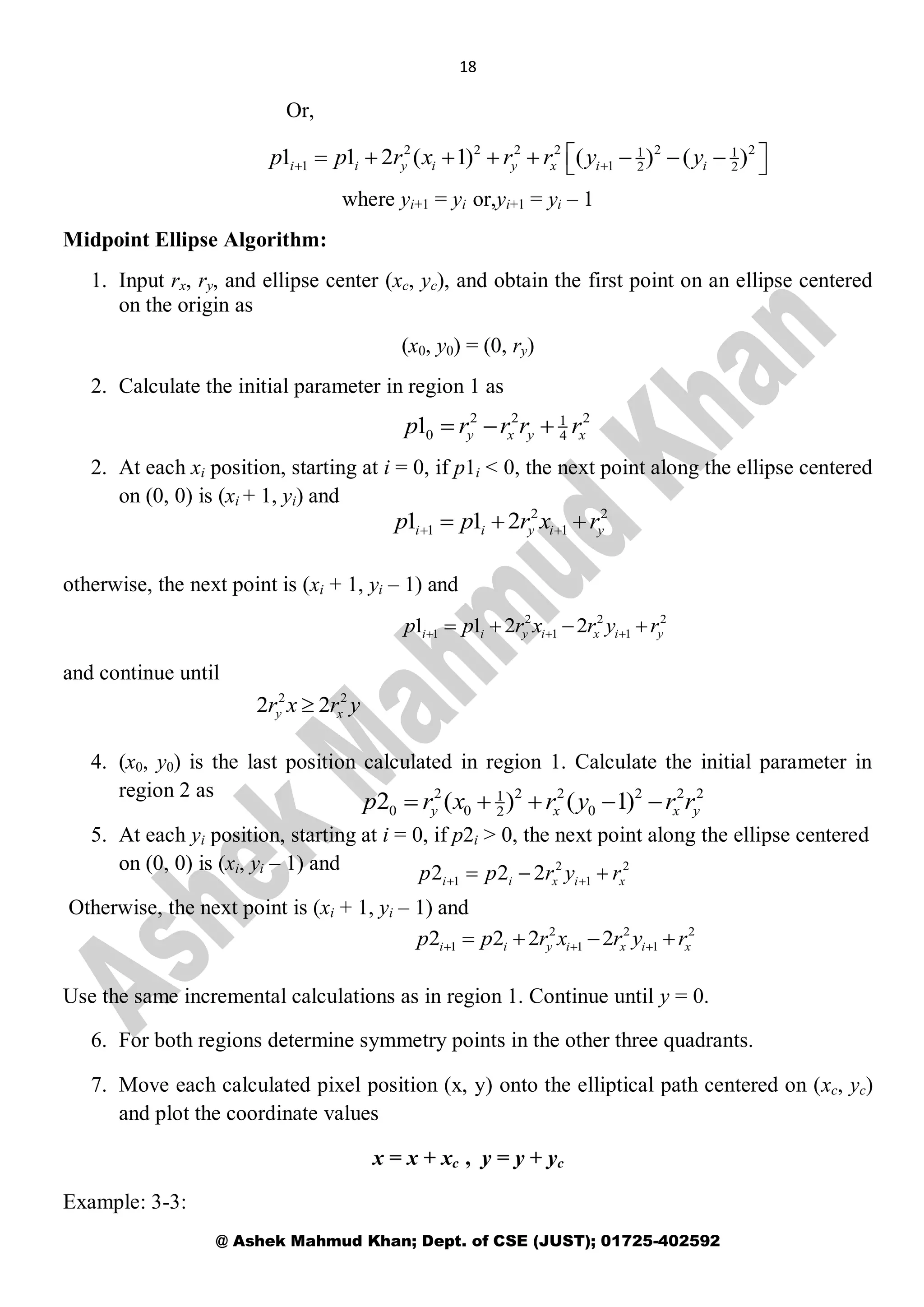 18
@ Ashek Mahmud Khan; Dept. of CSE (JUST); 01725-402592
Or,
where yi+1 = yi or,yi+1 = yi – 1
Midpoint Ellipse Algorithm:
1. Input rx, ry, and ellipse center (xc, yc), and obtain the first point on an ellipse centered
on the origin as
(x0, y0) = (0, ry)
2. Calculate the initial parameter in region 1 as
2. At each xi position, starting at i = 0, if p1i < 0, the next point along the ellipse centered
on (0, 0) is (xi + 1, yi) and
otherwise, the next point is (xi + 1, yi – 1) and
and continue until
4. (x0, y0) is the last position calculated in region 1. Calculate the initial parameter in
region 2 as
5. At each yi position, starting at i = 0, if p2i > 0, the next point along the ellipse centered
on (0, 0) is (xi, yi – 1) and
Otherwise, the next point is (xi + 1, yi – 1) and
Use the same incremental calculations as in region 1. Continue until y = 0.
6. For both regions determine symmetry points in the other three quadrants.
7. Move each calculated pixel position (x, y) onto the elliptical path centered on (xc, yc)
and plot the coordinate values
x = x + xc , y = y + yc
Example: 3-3:
2 2 2 2 2 21 1
1 1 2 21 1 2 ( 1) ( ) ( )i i y i y x i ip p r x r r y y 
         
2 2 21
0 41 y x y xp r r r r  
2 2
1 11 1 2i i y i yp p r x r   
2 2 2
1 1 11 1 2 2i i y i x i yp p r x r y r     
2 2
2 2y xr x r y
2 2 2 2 2 21
0 0 022 ( ) ( 1)y x x yp r x r y r r    
2 2
1 12 2 2i i x i xp p r y r   
2 2 2
1 1 12 2 2 2i i y i x i xp p r x r y r     
 