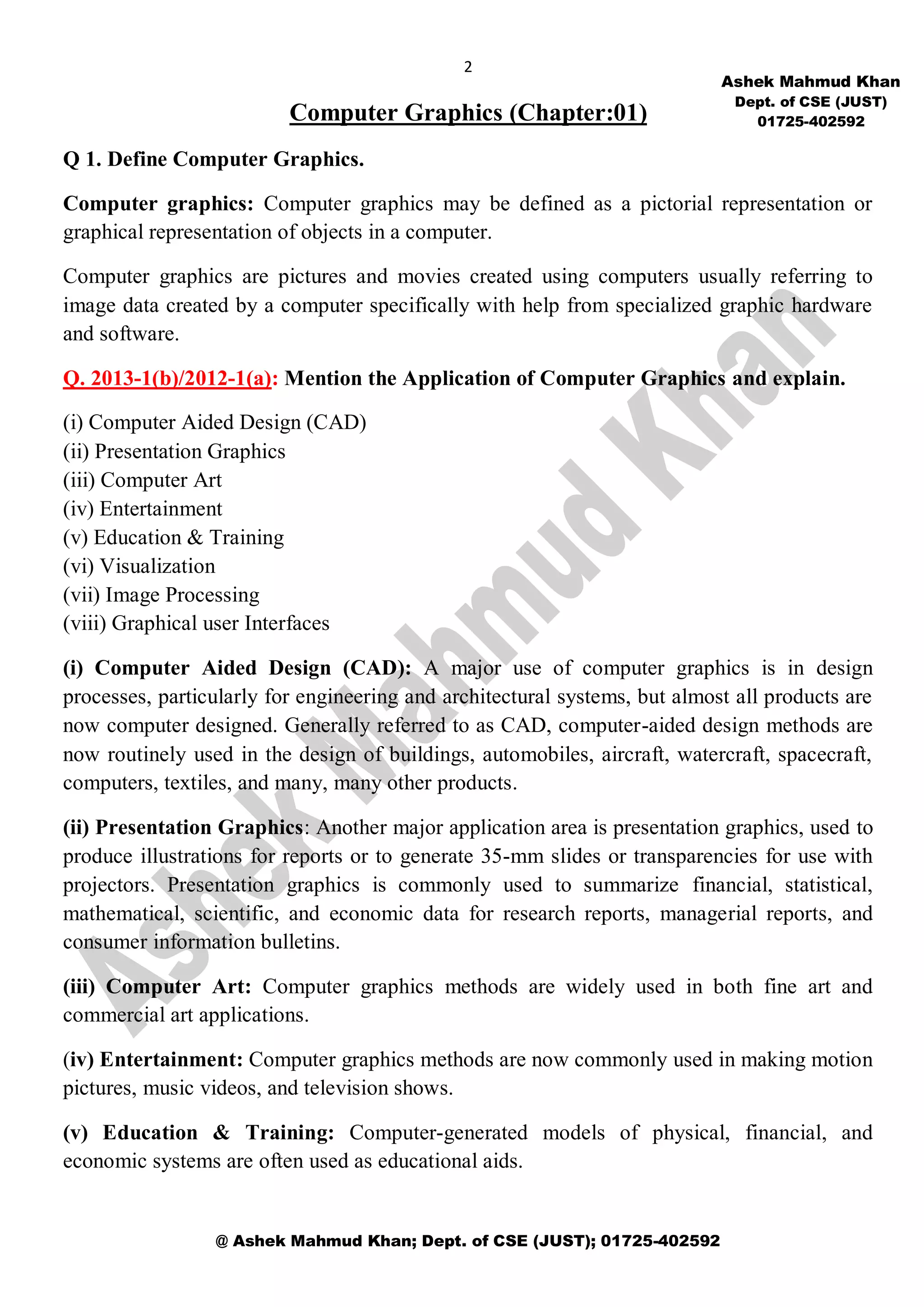 2
@ Ashek Mahmud Khan; Dept. of CSE (JUST); 01725-402592
Computer Graphics (Chapter:01)
Q 1. Define Computer Graphics.
Computer graphics: Computer graphics may be defined as a pictorial representation or
graphical representation of objects in a computer.
Computer graphics are pictures and movies created using computers usually referring to
image data created by a computer specifically with help from specialized graphic hardware
and software.
Q. 2013-1(b)/2012-1(a): Mention the Application of Computer Graphics and explain.
(i) Computer Aided Design (CAD)
(ii) Presentation Graphics
(iii) Computer Art
(iv) Entertainment
(v) Education & Training
(vi) Visualization
(vii) Image Processing
(viii) Graphical user Interfaces
(i) Computer Aided Design (CAD): A major use of computer graphics is in design
processes, particularly for engineering and architectural systems, but almost all products are
now computer designed. Generally referred to as CAD, computer-aided design methods are
now routinely used in the design of buildings, automobiles, aircraft, watercraft, spacecraft,
computers, textiles, and many, many other products.
(ii) Presentation Graphics: Another major application area is presentation graphics, used to
produce illustrations for reports or to generate 35-mm slides or transparencies for use with
projectors. Presentation graphics is commonly used to summarize financial, statistical,
mathematical, scientific, and economic data for research reports, managerial reports, and
consumer information bulletins.
(iii) Computer Art: Computer graphics methods are widely used in both fine art and
commercial art applications.
(iv) Entertainment: Computer graphics methods are now commonly used in making motion
pictures, music videos, and television shows.
(v) Education & Training: Computer-generated models of physical, financial, and
economic systems are often used as educational aids.
Ashek Mahmud Khan
Dept. of CSE (JUST)
01725-402592
 