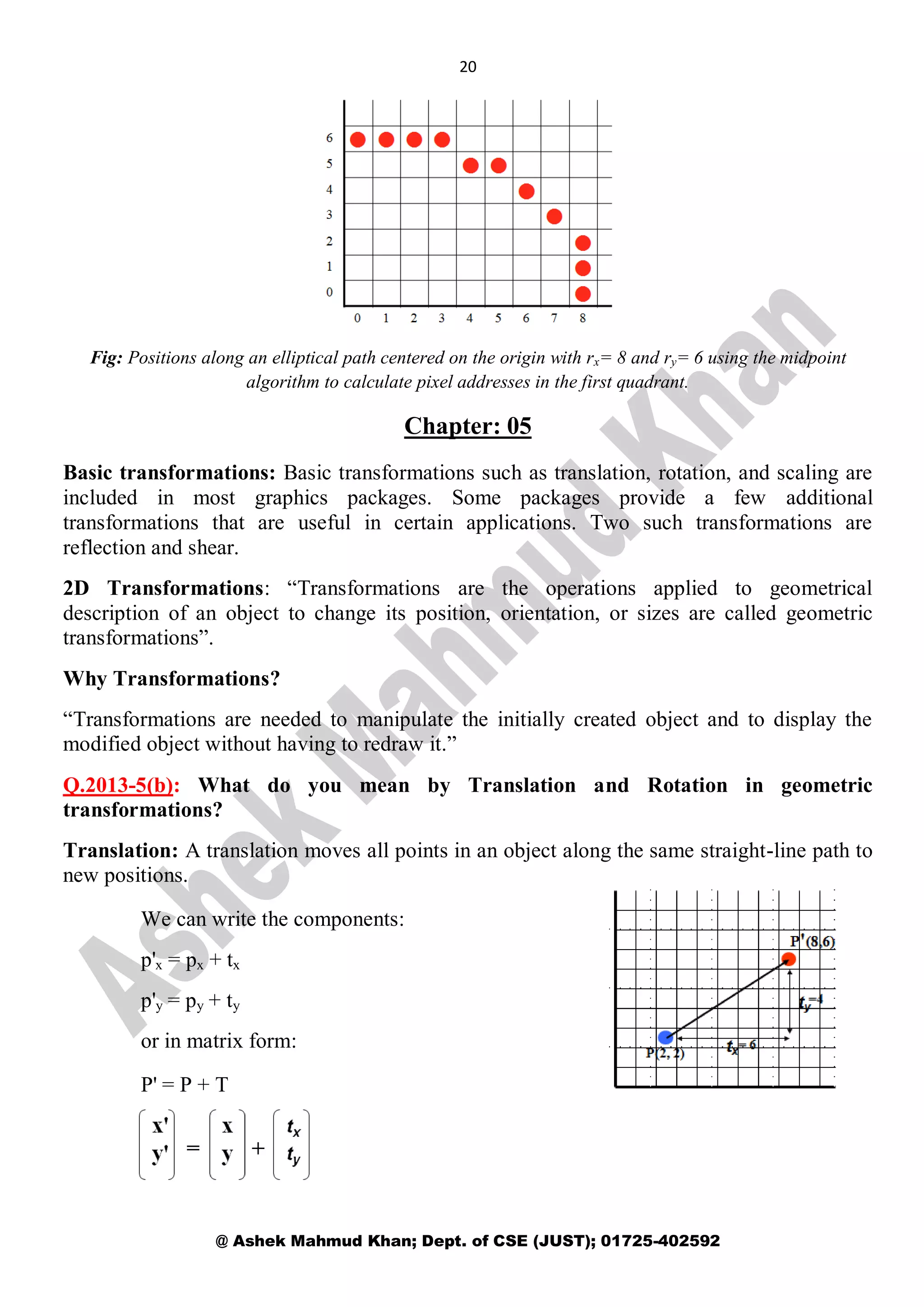 20
@ Ashek Mahmud Khan; Dept. of CSE (JUST); 01725-402592
Fig: Positions along an elliptical path centered on the origin with rx= 8 and ry= 6 using the midpoint
algorithm to calculate pixel addresses in the first quadrant.
Chapter: 05
Basic transformations: Basic transformations such as translation, rotation, and scaling are
included in most graphics packages. Some packages provide a few additional
transformations that are useful in certain applications. Two such transformations are
reflection and shear.
2D Transformations: “Transformations are the operations applied to geometrical
description of an object to change its position, orientation, or sizes are called geometric
transformations”.
Why Transformations?
“Transformations are needed to manipulate the initially created object and to display the
modified object without having to redraw it.”
Q.2013-5(b): What do you mean by Translation and Rotation in geometric
transformations?
Translation: A translation moves all points in an object along the same straight-line path to
new positions.
We can write the components:
p'x = px + tx
p'y = py + ty
or in matrix form:
P' = P + T
 