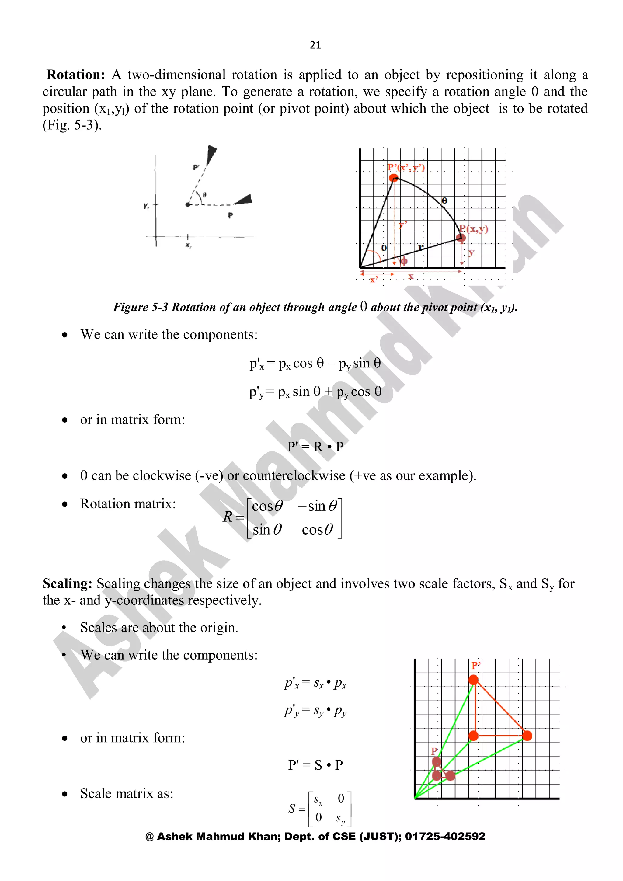21
@ Ashek Mahmud Khan; Dept. of CSE (JUST); 01725-402592
Rotation: A two-dimensional rotation is applied to an object by repositioning it along a
circular path in the xy plane. To generate a rotation, we specify a rotation angle 0 and the
position (x1,yl) of the rotation point (or pivot point) about which the object is to be rotated
(Fig. 5-3).
Figure 5-3 Rotation of an object through angle  about the pivot point (x1, y1).
 We can write the components:
p'x = px cos  – py sin 
p'y = px sin  + py cos 
 or in matrix form:
P' = R • P
  can be clockwise (-ve) or counterclockwise (+ve as our example).
 Rotation matrix:
Scaling: Scaling changes the size of an object and involves two scale factors, Sx and Sy for
the x- and y-coordinates respectively.
• Scales are about the origin.
• We can write the components:
p'x = sx • px
p'y = sy • py
 or in matrix form:
P' = S • P
 Scale matrix as:







 



cossin
sincos
R







y
x
s
s
S
0
0
 