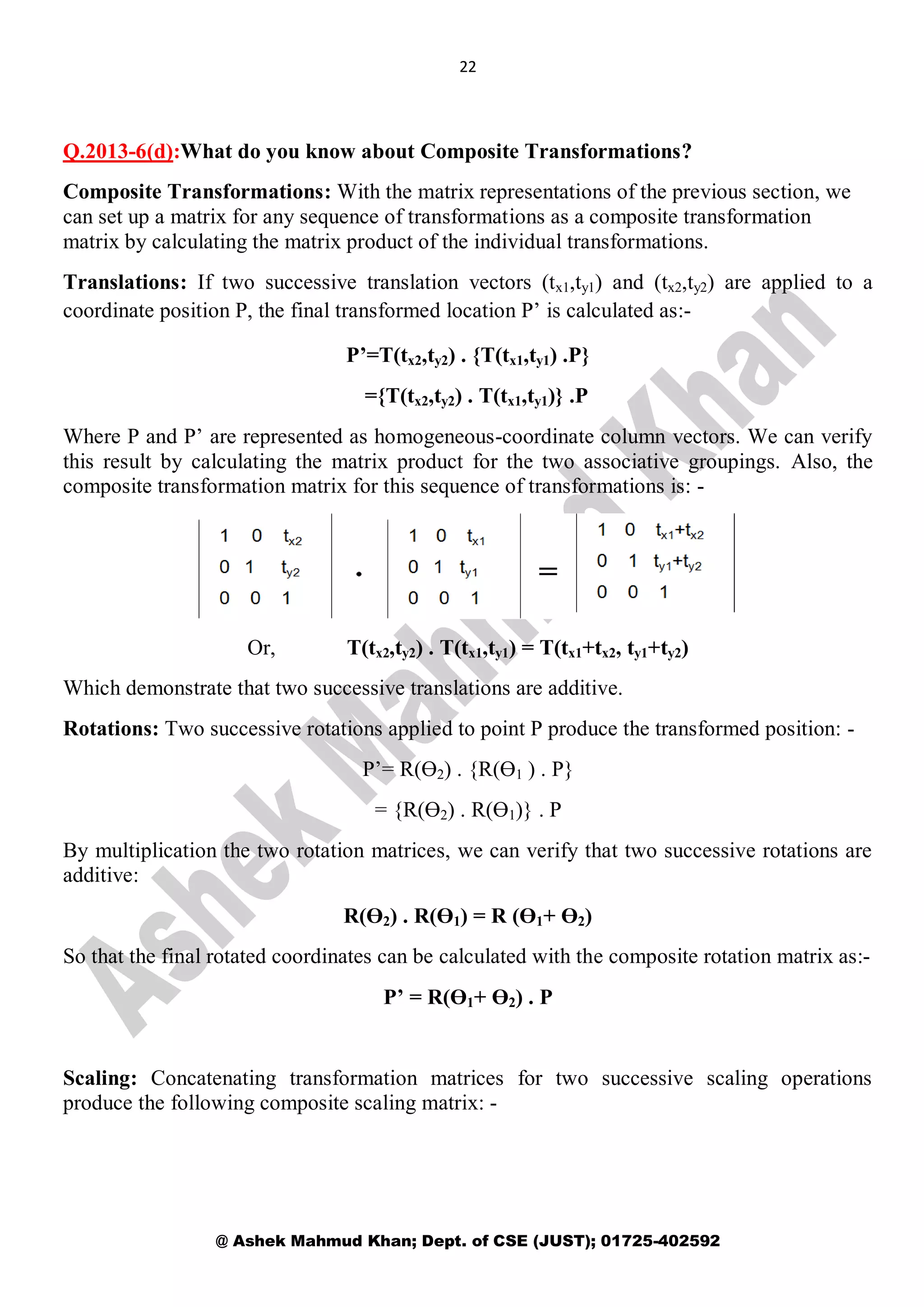 22
@ Ashek Mahmud Khan; Dept. of CSE (JUST); 01725-402592
Q.2013-6(d):What do you know about Composite Transformations?
Composite Transformations: With the matrix representations of the previous section, we
can set up a matrix for any sequence of transformations as a composite transformation
matrix by calculating the matrix product of the individual transformations.
Translations: If two successive translation vectors (tx1,ty1) and (tx2,ty2) are applied to a
coordinate position P, the final transformed location P’ is calculated as:-
P’=T(tx2,ty2) . {T(tx1,ty1) .P}
={T(tx2,ty2) . T(tx1,ty1)} .P
Where P and P’ are represented as homogeneous-coordinate column vectors. We can verify
this result by calculating the matrix product for the two associative groupings. Also, the
composite transformation matrix for this sequence of transformations is: -
Or, T(tx2,ty2) . T(tx1,ty1) = T(tx1+tx2, ty1+ty2)
Which demonstrate that two successive translations are additive.
Rotations: Two successive rotations applied to point P produce the transformed position: -
P’= R(Ө2) . {R(Ө1 ) . P}
= {R(Ө2) . R(Ө1)} . P
By multiplication the two rotation matrices, we can verify that two successive rotations are
additive:
R(Ө2) . R(Ө1) = R (Ө1+ Ө2)
So that the final rotated coordinates can be calculated with the composite rotation matrix as:-
P’ = R(Ө1+ Ө2) . P
Scaling: Concatenating transformation matrices for two successive scaling operations
produce the following composite scaling matrix: -
 