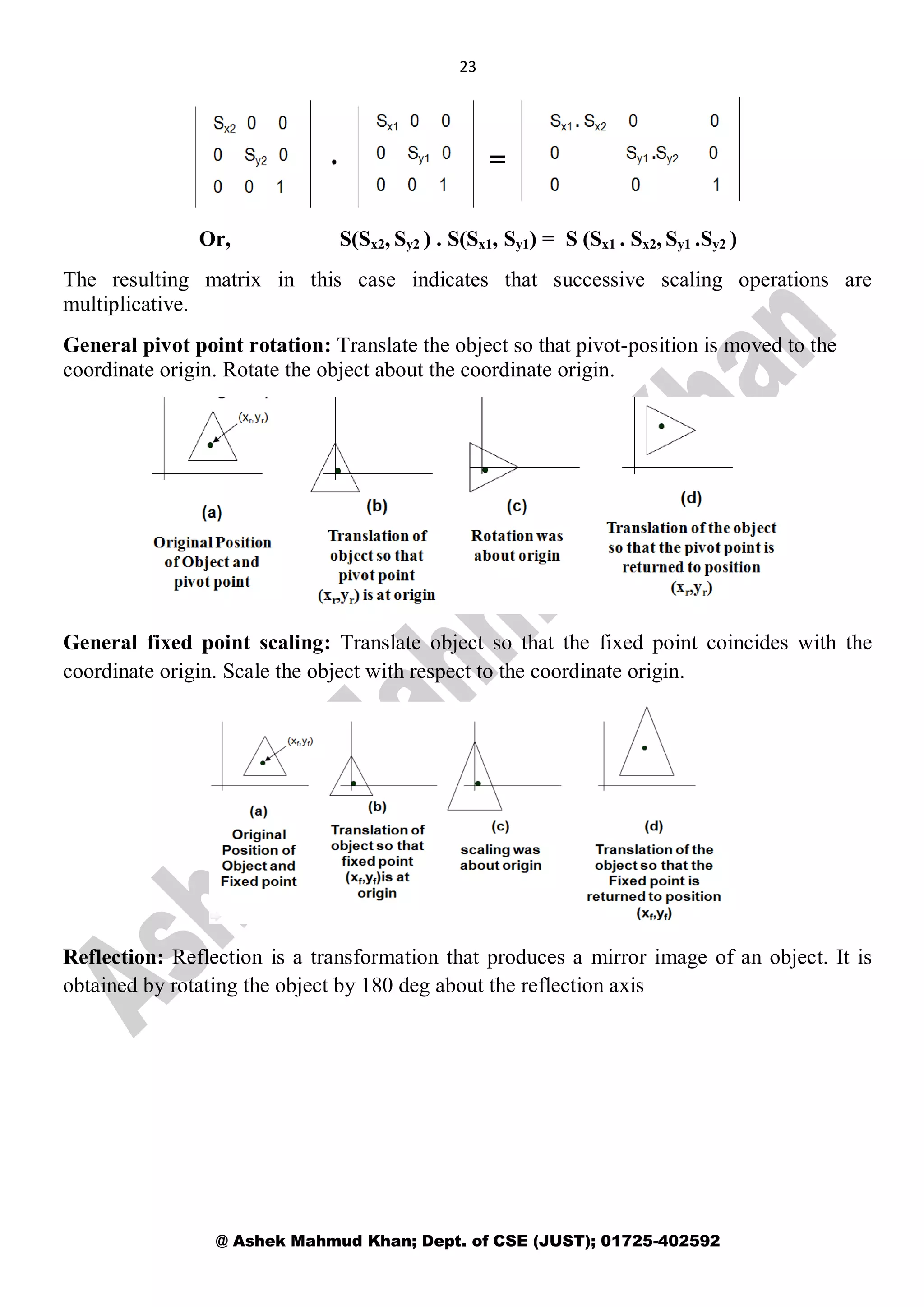 23
@ Ashek Mahmud Khan; Dept. of CSE (JUST); 01725-402592
Or, S(Sx2, Sy2 ) . S(Sx1, Sy1) = S (Sx1 . Sx2, Sy1 .Sy2 )
The resulting matrix in this case indicates that successive scaling operations are
multiplicative.
General pivot point rotation: Translate the object so that pivot-position is moved to the
coordinate origin. Rotate the object about the coordinate origin.
General fixed point scaling: Translate object so that the fixed point coincides with the
coordinate origin. Scale the object with respect to the coordinate origin.
Reflection: Reflection is a transformation that produces a mirror image of an object. It is
obtained by rotating the object by 180 deg about the reflection axis
 