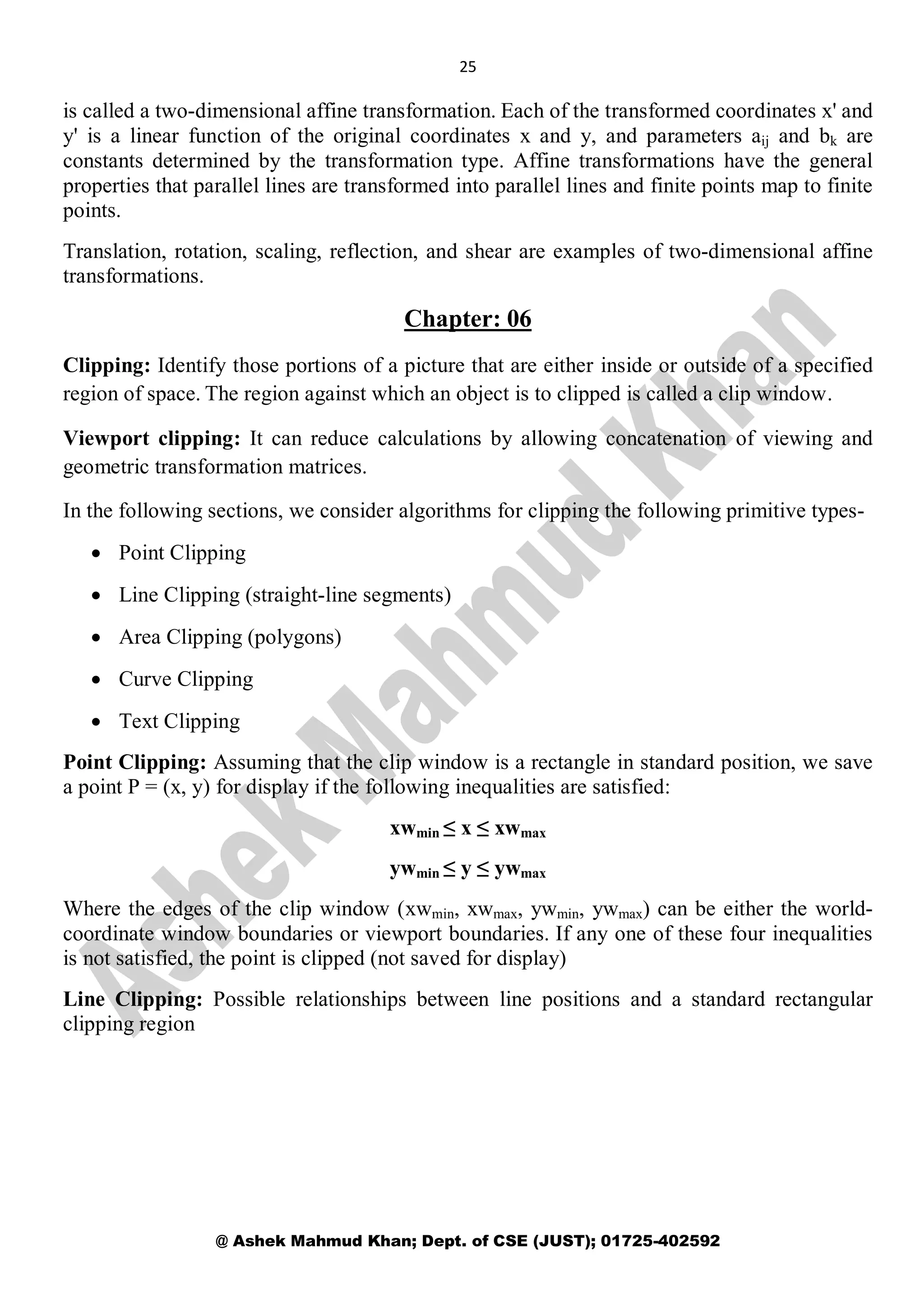 25
@ Ashek Mahmud Khan; Dept. of CSE (JUST); 01725-402592
is called a two-dimensional affine transformation. Each of the transformed coordinates x' and
y' is a linear function of the original coordinates x and y, and parameters aij and bk are
constants determined by the transformation type. Affine transformations have the general
properties that parallel lines are transformed into parallel lines and finite points map to finite
points.
Translation, rotation, scaling, reflection, and shear are examples of two-dimensional affine
transformations.
Chapter: 06
Clipping: Identify those portions of a picture that are either inside or outside of a specified
region of space. The region against which an object is to clipped is called a clip window.
Viewport clipping: It can reduce calculations by allowing concatenation of viewing and
geometric transformation matrices.
In the following sections, we consider algorithms for clipping the following primitive types-
 Point Clipping
 Line Clipping (straight-line segments)
 Area Clipping (polygons)
 Curve Clipping
 Text Clipping
Point Clipping: Assuming that the clip window is a rectangle in standard position, we save
a point P = (x, y) for display if the following inequalities are satisfied:
xwmin ≤ x ≤ xwmax
ywmin ≤ y ≤ ywmax
Where the edges of the clip window (xwmin, xwmax, ywmin, ywmax) can be either the world-
coordinate window boundaries or viewport boundaries. If any one of these four inequalities
is not satisfied, the point is clipped (not saved for display)
Line Clipping: Possible relationships between line positions and a standard rectangular
clipping region
 