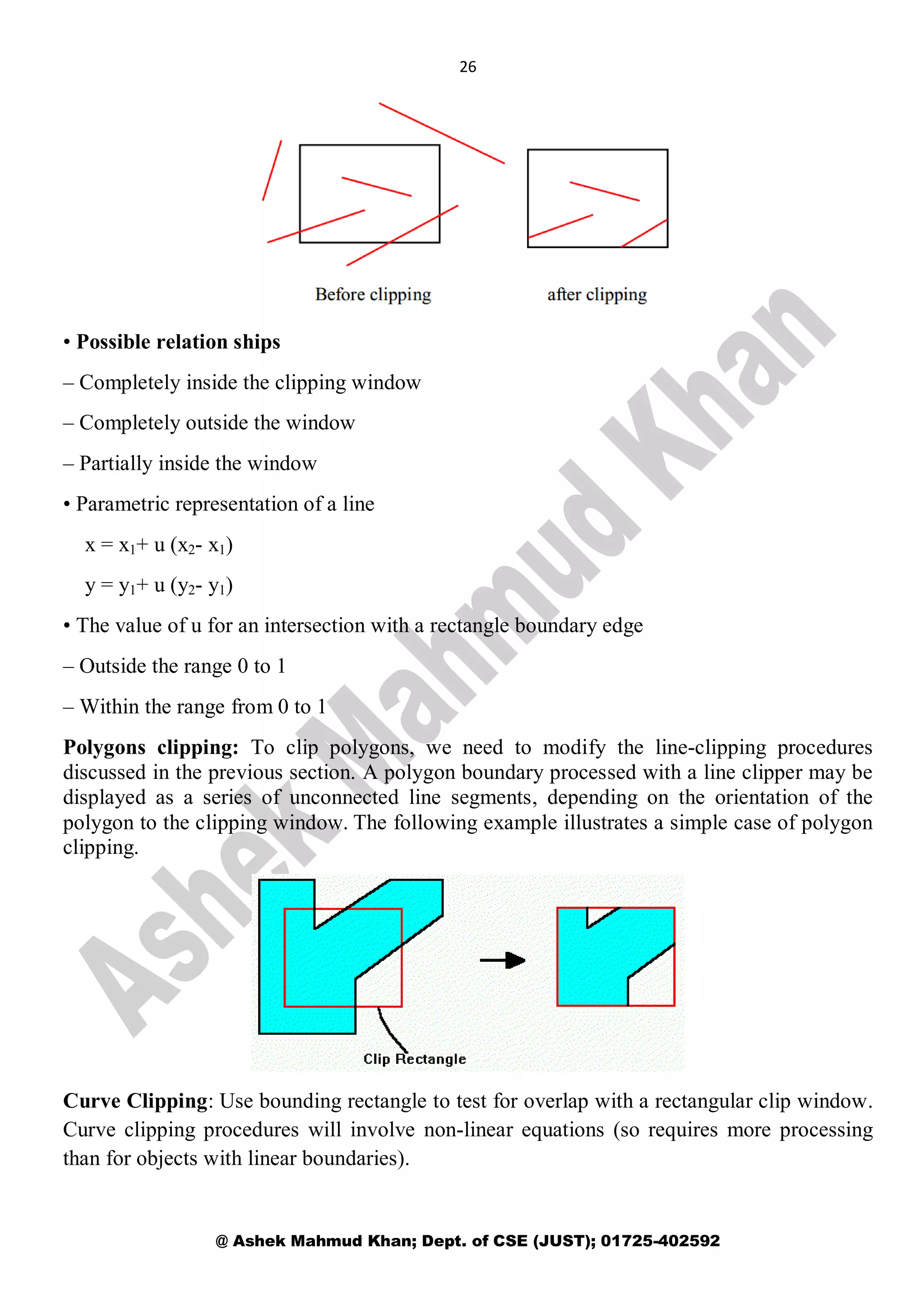 26
@ Ashek Mahmud Khan; Dept. of CSE (JUST); 01725-402592
• Possible relation ships
– Completely inside the clipping window
– Completely outside the window
– Partially inside the window
• Parametric representation of a line
x = x1+ u (x2- x1)
y = y1+ u (y2- y1)
• The value of u for an intersection with a rectangle boundary edge
– Outside the range 0 to 1
– Within the range from 0 to 1
Polygons clipping: To clip polygons, we need to modify the line-clipping procedures
discussed in the previous section. A polygon boundary processed with a line clipper may be
displayed as a series of unconnected line segments, depending on the orientation of the
polygon to the clipping window. The following example illustrates a simple case of polygon
clipping.
Curve Clipping: Use bounding rectangle to test for overlap with a rectangular clip window.
Curve clipping procedures will involve non-linear equations (so requires more processing
than for objects with linear boundaries).
 