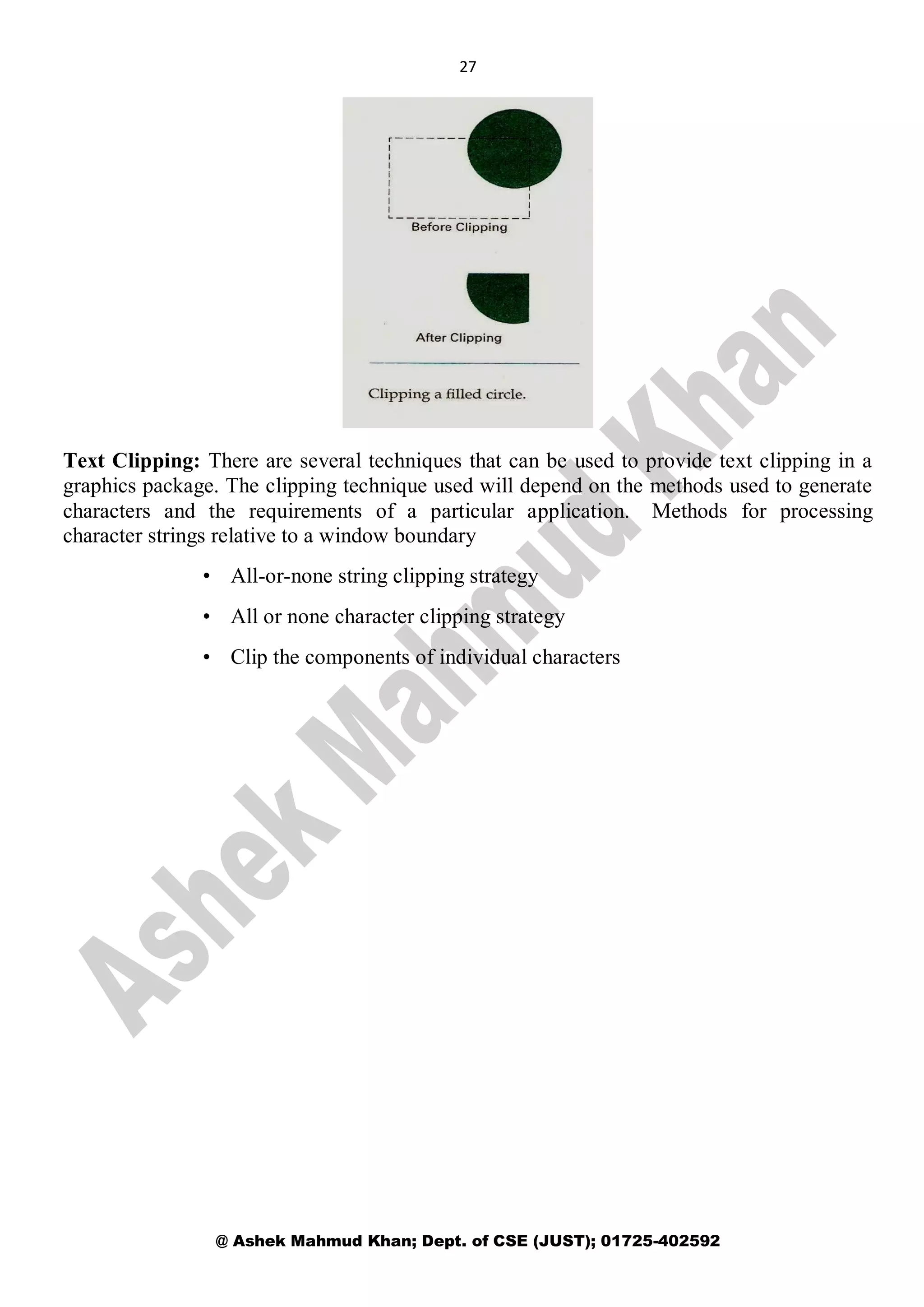 27
@ Ashek Mahmud Khan; Dept. of CSE (JUST); 01725-402592
Text Clipping: There are several techniques that can be used to provide text clipping in a
graphics package. The clipping technique used will depend on the methods used to generate
characters and the requirements of a particular application. Methods for processing
character strings relative to a window boundary
• All-or-none string clipping strategy
• All or none character clipping strategy
• Clip the components of individual characters
 