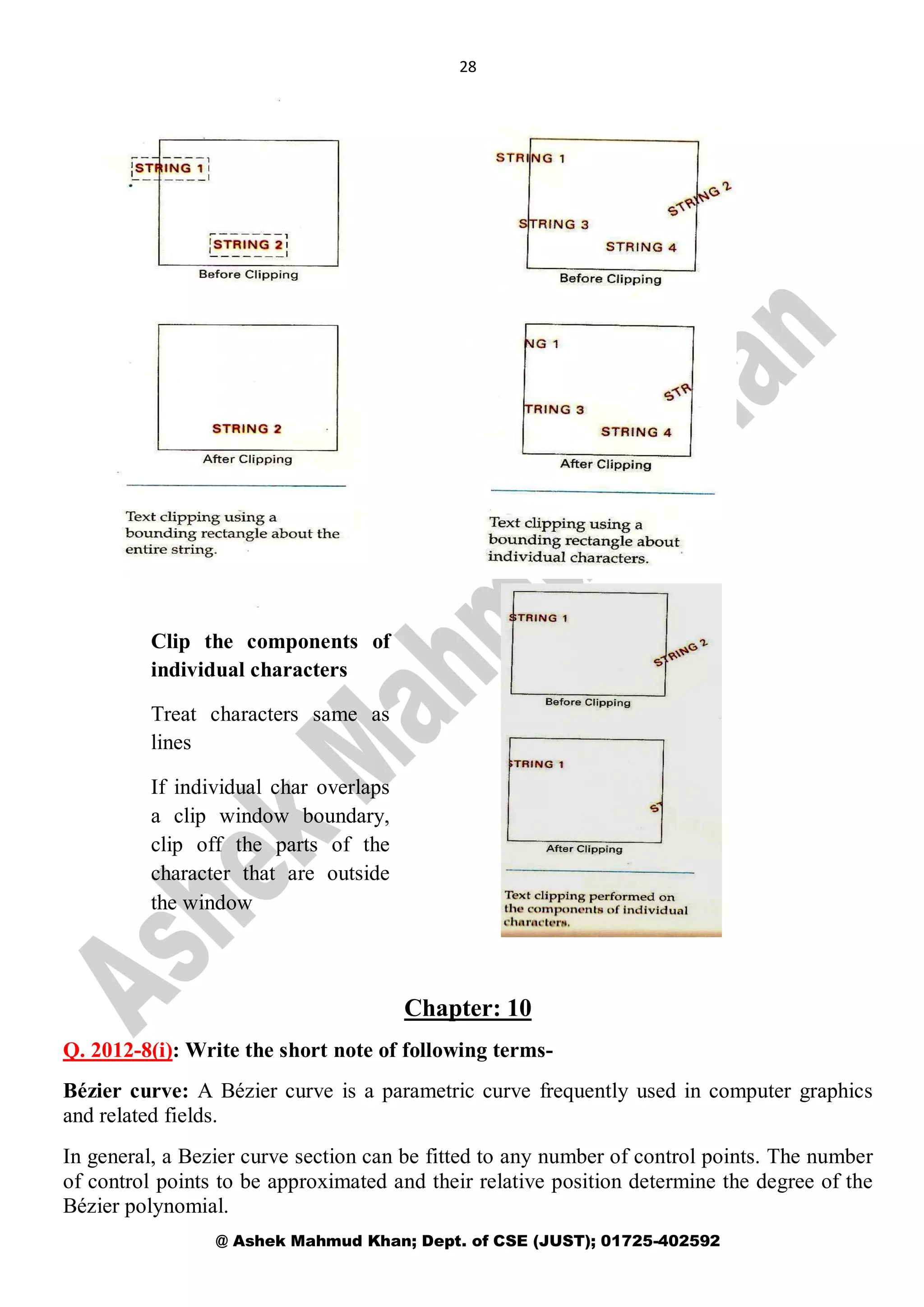 28
@ Ashek Mahmud Khan; Dept. of CSE (JUST); 01725-402592
Chapter: 10
Q. 2012-8(i): Write the short note of following terms-
Bézier curve: A Bézier curve is a parametric curve frequently used in computer graphics
and related fields.
In general, a Bezier curve section can be fitted to any number of control points. The number
of control points to be approximated and their relative position determine the degree of the
Bézier polynomial.
Clip the components of
individual characters
Treat characters same as
lines
If individual char overlaps
a clip window boundary,
clip off the parts of the
character that are outside
the window
 