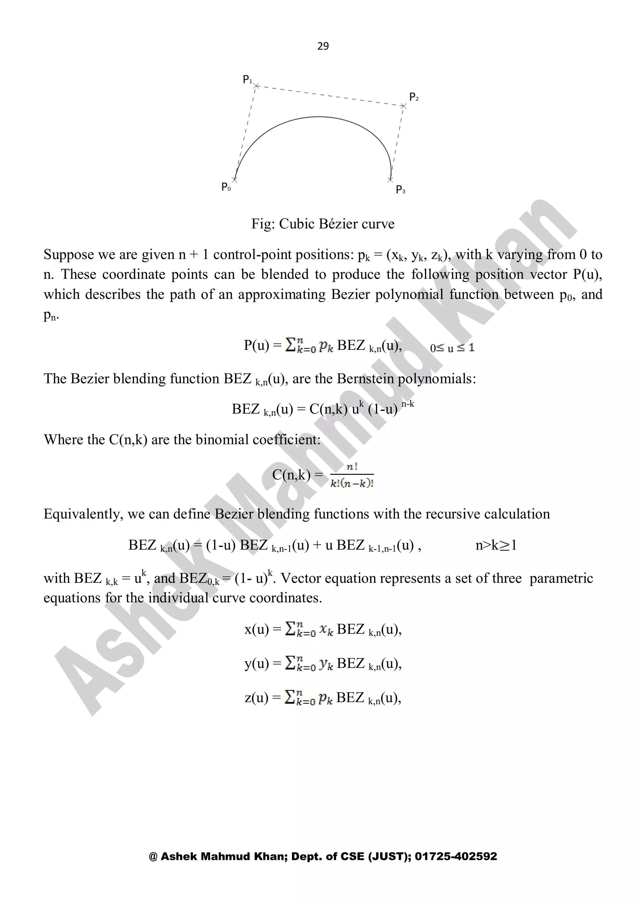 29
@ Ashek Mahmud Khan; Dept. of CSE (JUST); 01725-402592
Fig: Cubic Bézier curve
Suppose we are given n + 1 control-point positions: pk = (xk, yk, zk), with k varying from 0 to
n. These coordinate points can be blended to produce the following position vector P(u),
which describes the path of an approximating Bezier polynomial function between p0, and
pn.
P(u) = BEZ k,n(u),
The Bezier blending function BEZ k,n(u), are the Bernstein polynomials:
BEZ k,n(u) = C(n,k) uk
(1-u) n-k
Where the C(n,k) are the binomial coefficient:
C(n,k) =
Equivalently, we can define Bezier blending functions with the recursive calculation
BEZ k,n(u) = (1-u) BEZ k,n-1(u) + u BEZ k-1,n-1(u) , n>k 1
with BEZ k,k = uk
, and BEZ0,k = (1- u)k
. Vector equation represents a set of three parametric
equations for the individual curve coordinates.
x(u) = BEZ k,n(u),
y(u) = BEZ k,n(u),
z(u) = BEZ k,n(u),
0 u
 