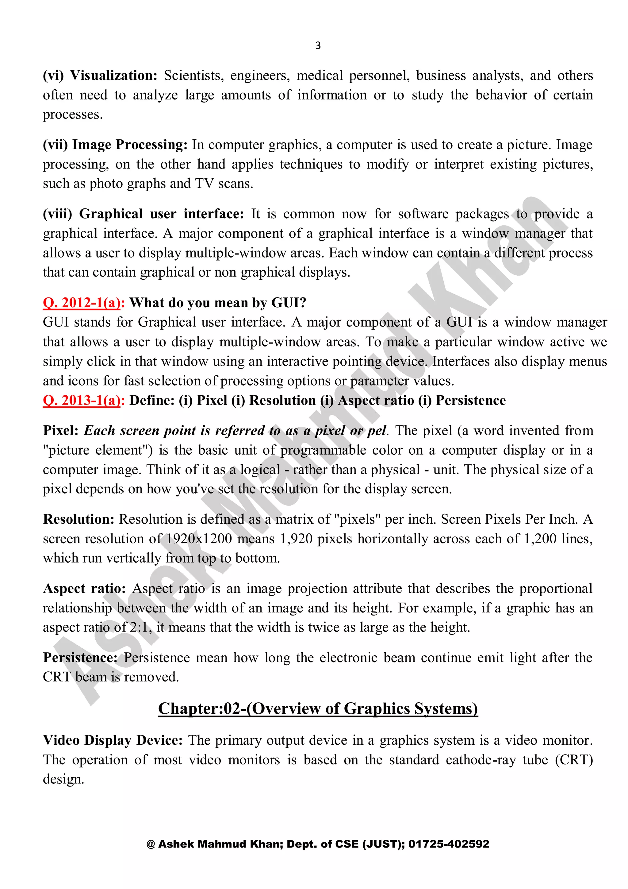 3
@ Ashek Mahmud Khan; Dept. of CSE (JUST); 01725-402592
(vi) Visualization: Scientists, engineers, medical personnel, business analysts, and others
often need to analyze large amounts of information or to study the behavior of certain
processes.
(vii) Image Processing: In computer graphics, a computer is used to create a picture. Image
processing, on the other hand applies techniques to modify or interpret existing pictures,
such as photo graphs and TV scans.
(viii) Graphical user interface: It is common now for software packages to provide a
graphical interface. A major component of a graphical interface is a window manager that
allows a user to display multiple-window areas. Each window can contain a different process
that can contain graphical or non graphical displays.
Q. 2012-1(a): What do you mean by GUI?
GUI stands for Graphical user interface. A major component of a GUI is a window manager
that allows a user to display multiple-window areas. To make a particular window active we
simply click in that window using an interactive pointing device. Interfaces also display menus
and icons for fast selection of processing options or parameter values.
Q. 2013-1(a): Define: (i) Pixel (i) Resolution (i) Aspect ratio (i) Persistence
Pixel: Each screen point is referred to as a pixel or pel. The pixel (a word invented from
"picture element") is the basic unit of programmable color on a computer display or in a
computer image. Think of it as a logical - rather than a physical - unit. The physical size of a
pixel depends on how you've set the resolution for the display screen.
Resolution: Resolution is defined as a matrix of "pixels" per inch. Screen Pixels Per Inch. A
screen resolution of 1920x1200 means 1,920 pixels horizontally across each of 1,200 lines,
which run vertically from top to bottom.
Aspect ratio: Aspect ratio is an image projection attribute that describes the proportional
relationship between the width of an image and its height. For example, if a graphic has an
aspect ratio of 2:1, it means that the width is twice as large as the height.
Persistence: Persistence mean how long the electronic beam continue emit light after the
CRT beam is removed.
Chapter:02-(Overview of Graphics Systems)
Video Display Device: The primary output device in a graphics system is a video monitor.
The operation of most video monitors is based on the standard cathode-ray tube (CRT)
design.
 