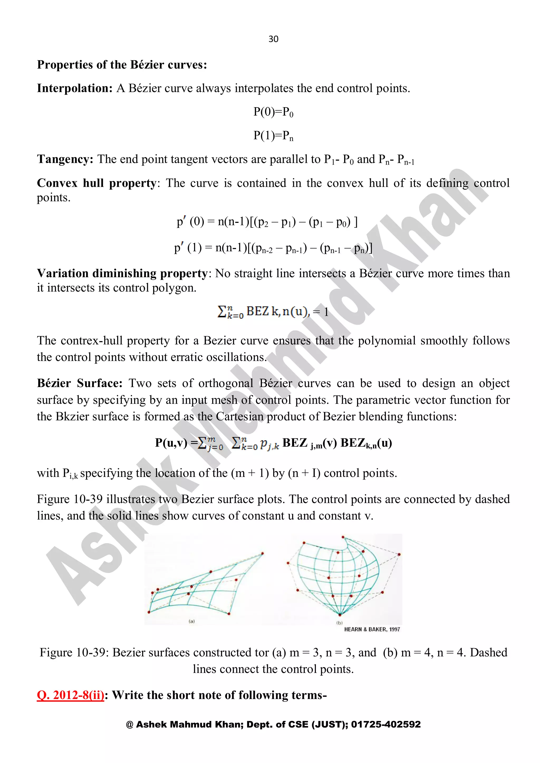 30
@ Ashek Mahmud Khan; Dept. of CSE (JUST); 01725-402592
Properties of the Bézier curves:
Interpolation: A Bézier curve always interpolates the end control points.
P(0)=P0
P(1)=Pn
Tangency: The end point tangent vectors are parallel to P1- P0 and Pn- Pn-1
Convex hull property: The curve is contained in the convex hull of its defining control
points.
p (0) = n(n-1)[(p2 – p1) – (p1 – p0) ]
p (1) = n(n-1)[(pn-2 – pn-1) – (pn-1 – pn)]
Variation diminishing property: No straight line intersects a Bézier curve more times than
it intersects its control polygon.
= 1
The contrex-hull property for a Bezier curve ensures that the polynomial smoothly follows
the control points without erratic oscillations.
Bézier Surface: Two sets of orthogonal Bézier curves can be used to design an object
surface by specifying by an input mesh of control points. The parametric vector function for
the Bkzier surface is formed as the Cartesian product of Bezier blending functions:
P(u,v) = BEZ j,m(v) BEZk,n(u)
with Pi,k specifying the location of the (m + 1) by (n + I) control points.
Figure 10-39 illustrates two Bezier surface plots. The control points are connected by dashed
lines, and the solid lines show curves of constant u and constant v.
Figure 10-39: Bezier surfaces constructed tor (a) m = 3, n = 3, and (b) m = 4, n = 4. Dashed
lines connect the control points.
Q. 2012-8(ii): Write the short note of following terms-
 