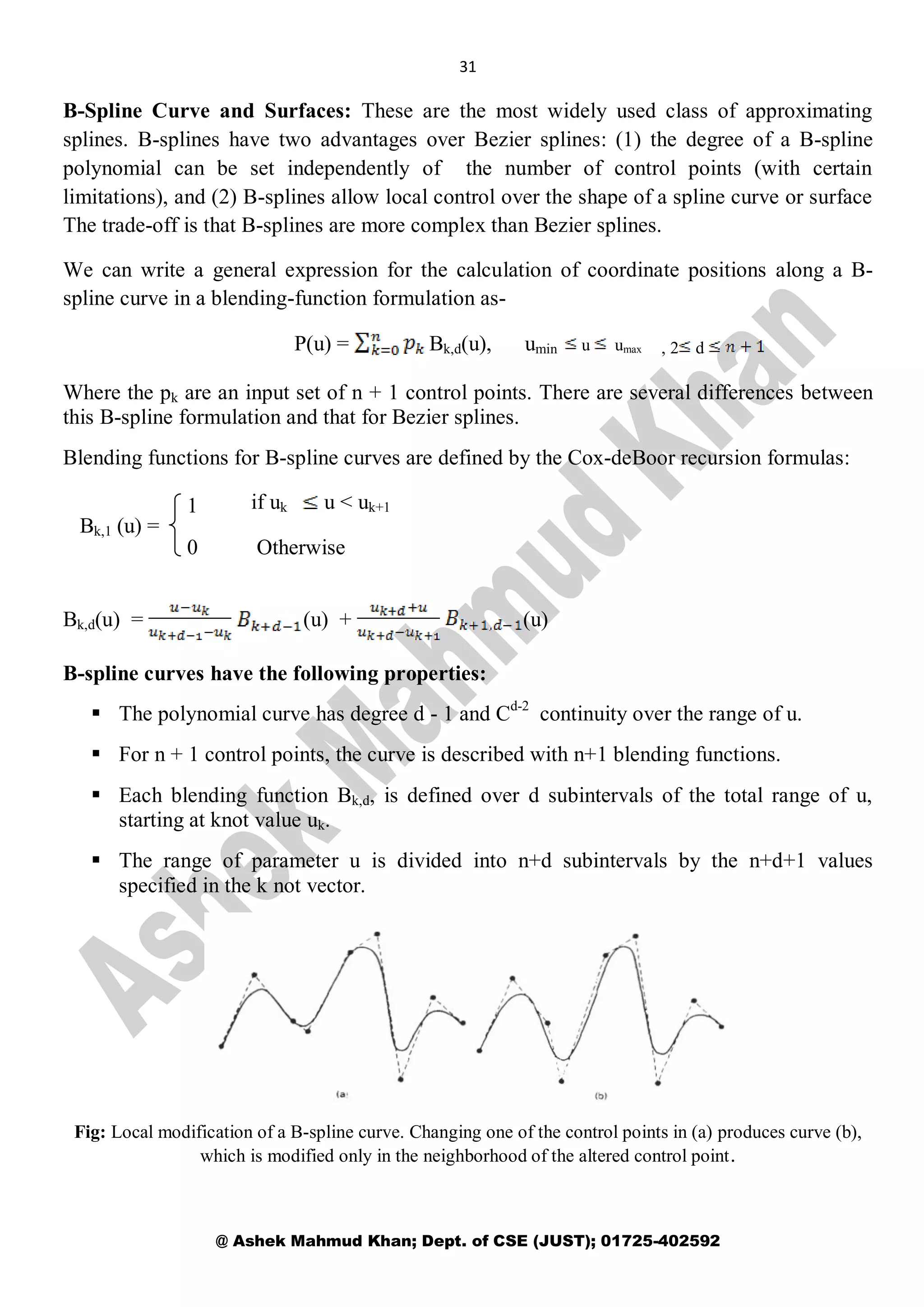 31
@ Ashek Mahmud Khan; Dept. of CSE (JUST); 01725-402592
B-Spline Curve and Surfaces: These are the most widely used class of approximating
splines. B-splines have two advantages over Bezier splines: (1) the degree of a B-spline
polynomial can be set independently of the number of control points (with certain
limitations), and (2) B-splines allow local control over the shape of a spline curve or surface
The trade-off is that B-splines are more complex than Bezier splines.
We can write a general expression for the calculation of coordinate positions along a B-
spline curve in a blending-function formulation as-
P(u) = Bk,d(u), umin u umax
Where the pk are an input set of n + 1 control points. There are several differences between
this B-spline formulation and that for Bezier splines.
Blending functions for B-spline curves are defined by the Cox-deBoor recursion formulas:
Bk,1 (u) =
Bk,d(u) = (u) + (u)
B-spline curves have the following properties:
 The polynomial curve has degree d - 1 and Cd-2
continuity over the range of u.
 For n + 1 control points, the curve is described with n+1 blending functions.
 Each blending function Bk,d, is defined over d subintervals of the total range of u,
starting at knot value uk.
 The range of parameter u is divided into n+d subintervals by the n+d+1 values
specified in the k not vector.
Fig: Local modification of a B-spline curve. Changing one of the control points in (a) produces curve (b),
which is modified only in the neighborhood of the altered control point.
1
0
if uk u < uk+1
Otherwise
, 2 d
 