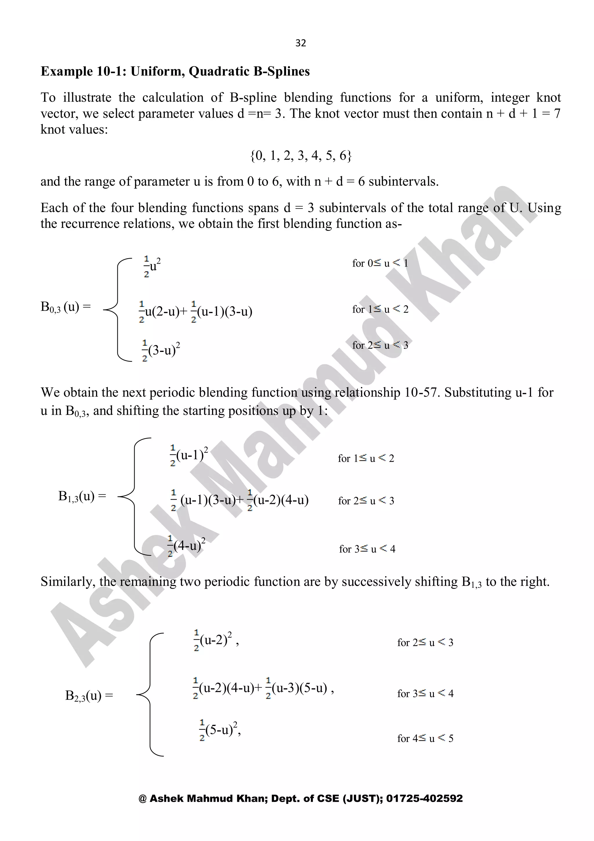 32
@ Ashek Mahmud Khan; Dept. of CSE (JUST); 01725-402592
Example 10-1: Uniform, Quadratic B-Splines
To illustrate the calculation of B-spline blending functions for a uniform, integer knot
vector, we select parameter values d =n= 3. The knot vector must then contain n + d + 1 = 7
knot values:
{0, 1, 2, 3, 4, 5, 6}
and the range of parameter u is from 0 to 6, with n + d = 6 subintervals.
Each of the four blending functions spans d = 3 subintervals of the total range of U. Using
the recurrence relations, we obtain the first blending function as-
B0,3 (u) =
We obtain the next periodic blending function using relationship 10-57. Substituting u-1 for
u in B0,3, and shifting the starting positions up by 1:
B1,3(u) =
Similarly, the remaining two periodic function are by successively shifting B1,3 to the right.
B2,3(u) =
u2
u(2-u)+ (u-1)(3-u)
for 0 u 1
for 1 u 2
for 2 u 3
(3-u)2
for 2 u 3
for 3 u 4
(u-1)2
(u-1)(3-u)+ (u-2)(4-u)
(4-u)2
for 1 u 2
for 2 u 3
(u-2)(4-u)+ (u-3)(5-u) ,
(u-2)2
,
for 3 u 4
for 4 u 5
(5-u)2
,
 