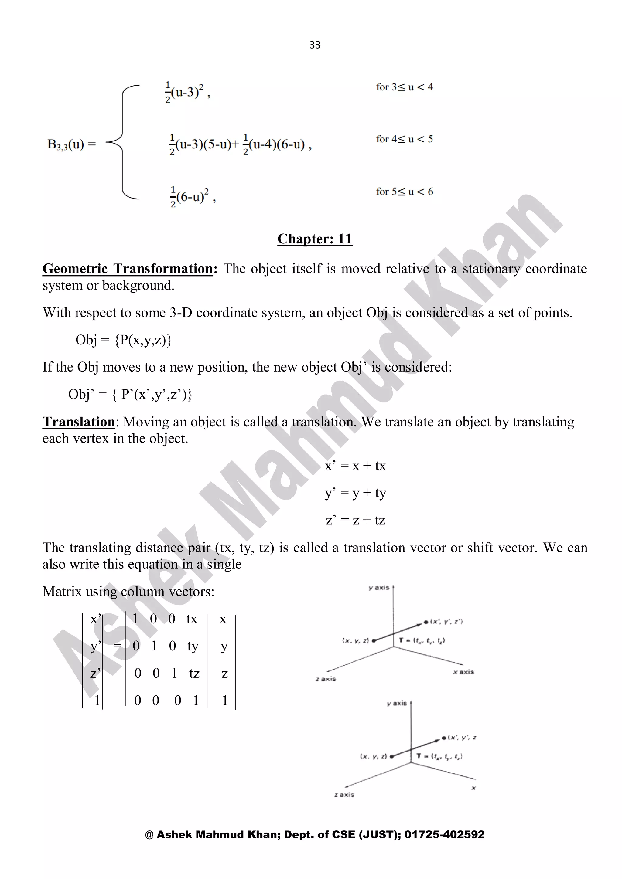 33
@ Ashek Mahmud Khan; Dept. of CSE (JUST); 01725-402592
Chapter: 11
Geometric Transformation: The object itself is moved relative to a stationary coordinate
system or background.
With respect to some 3-D coordinate system, an object Obj is considered as a set of points.
Obj = {P(x,y,z)}
If the Obj moves to a new position, the new object Obj’ is considered:
Obj’ = { P’(x’,y’,z’)}
Translation: Moving an object is called a translation. We translate an object by translating
each vertex in the object.
x’ = x + tx
y’ = y + ty
z’ = z + tz
The translating distance pair (tx, ty, tz) is called a translation vector or shift vector. We can
also write this equation in a single
Matrix using column vectors:
x’ 1 0 0 tx x
y’ = 0 1 0 ty y
z’ 0 0 1 tz z
1 0 0 0 1 1
 