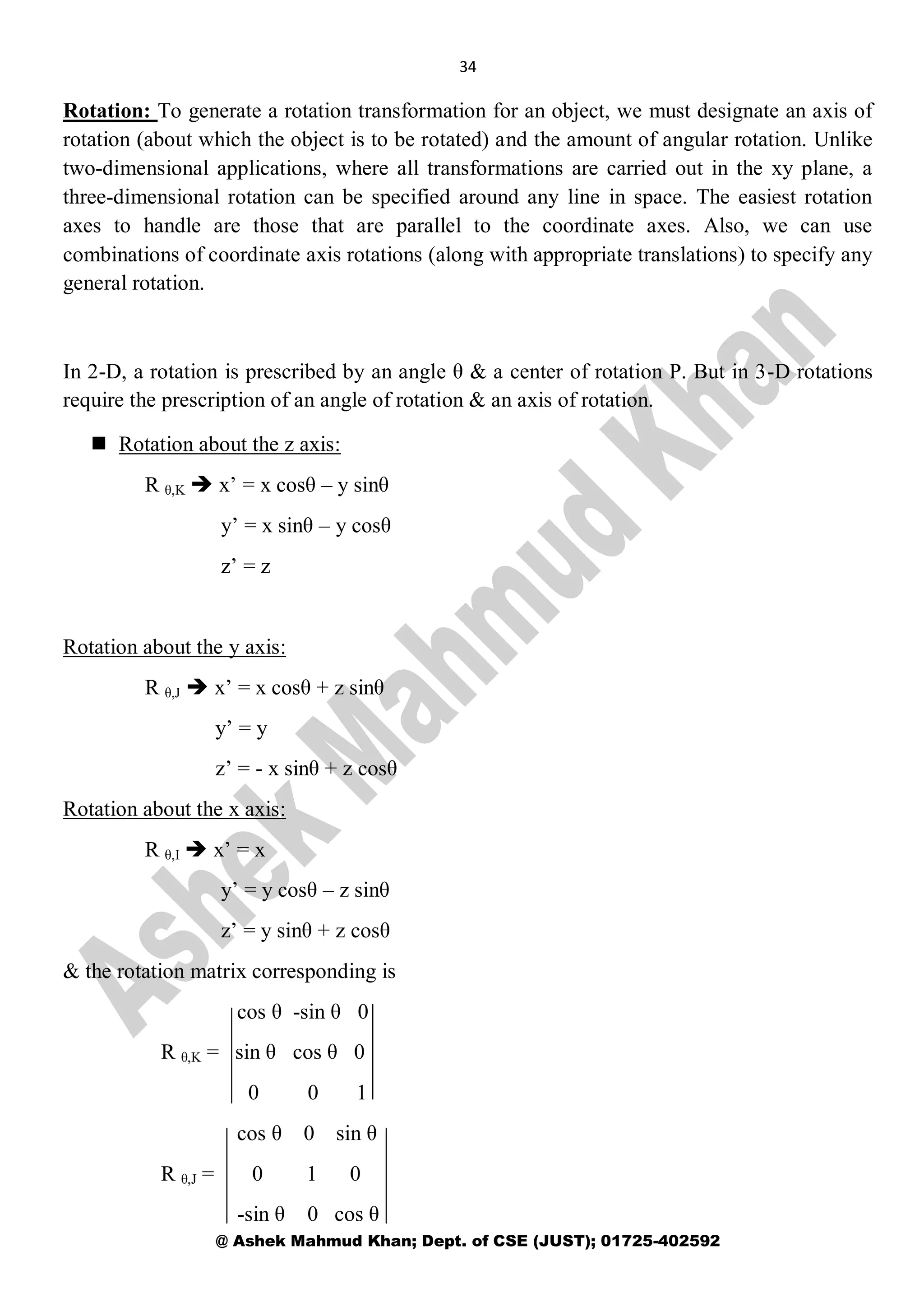 34
@ Ashek Mahmud Khan; Dept. of CSE (JUST); 01725-402592
Rotation: To generate a rotation transformation for an object, we must designate an axis of
rotation (about which the object is to be rotated) and the amount of angular rotation. Unlike
two-dimensional applications, where all transformations are carried out in the xy plane, a
three-dimensional rotation can be specified around any line in space. The easiest rotation
axes to handle are those that are parallel to the coordinate axes. Also, we can use
combinations of coordinate axis rotations (along with appropriate translations) to specify any
general rotation.
In 2-D, a rotation is prescribed by an angle θ & a center of rotation P. But in 3-D rotations
require the prescription of an angle of rotation & an axis of rotation.
 Rotation about the z axis:
R θ,K  x’ = x cosθ – y sinθ
y’ = x sinθ – y cosθ
z’ = z
Rotation about the y axis:
R θ,J  x’ = x cosθ + z sinθ
y’ = y
z’ = - x sinθ + z cosθ
Rotation about the x axis:
R θ,I  x’ = x
y’ = y cosθ – z sinθ
z’ = y sinθ + z cosθ
& the rotation matrix corresponding is
cos θ -sin θ 0
R θ,K = sin θ cos θ 0
0 0 1
cos θ 0 sin θ
R θ,J = 0 1 0
-sin θ 0 cos θ
 