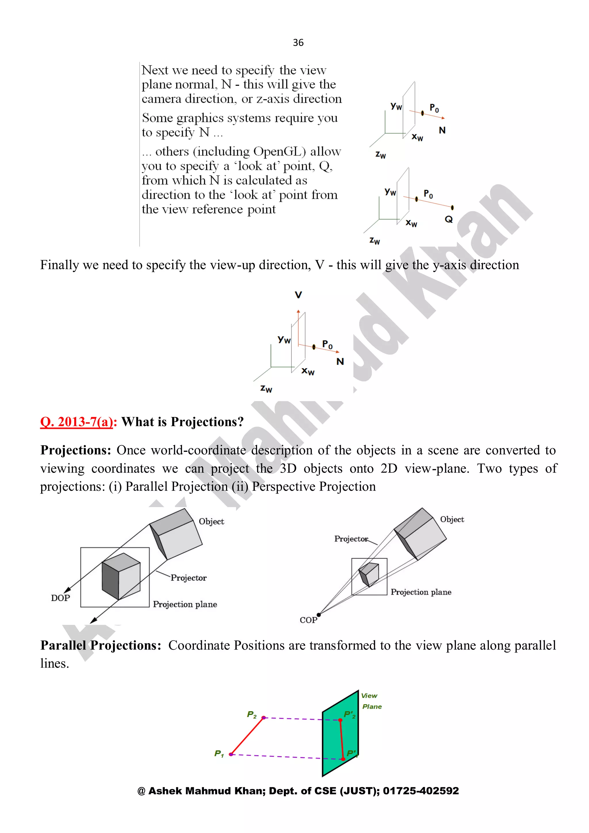 36
@ Ashek Mahmud Khan; Dept. of CSE (JUST); 01725-402592
Finally we need to specify the view-up direction, V - this will give the y-axis direction
Q. 2013-7(a): What is Projections?
Projections: Once world-coordinate description of the objects in a scene are converted to
viewing coordinates we can project the 3D objects onto 2D view-plane. Two types of
projections: (i) Parallel Projection (ii) Perspective Projection
Parallel Projections: Coordinate Positions are transformed to the view plane along parallel
lines.
 