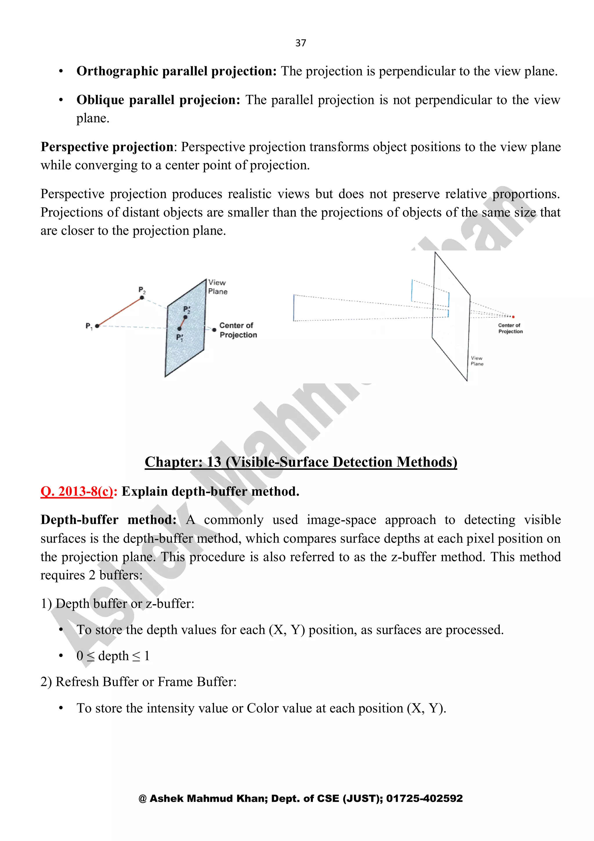 37
@ Ashek Mahmud Khan; Dept. of CSE (JUST); 01725-402592
• Orthographic parallel projection: The projection is perpendicular to the view plane.
• Oblique parallel projecion: The parallel projection is not perpendicular to the view
plane.
Perspective projection: Perspective projection transforms object positions to the view plane
while converging to a center point of projection.
Perspective projection produces realistic views but does not preserve relative proportions.
Projections of distant objects are smaller than the projections of objects of the same size that
are closer to the projection plane.
Chapter: 13 (Visible-Surface Detection Methods)
Q. 2013-8(c): Explain depth-buffer method.
Depth-buffer method: A commonly used image-space approach to detecting visible
surfaces is the depth-buffer method, which compares surface depths at each pixel position on
the projection plane. This procedure is also referred to as the z-buffer method. This method
requires 2 buffers:
1) Depth buffer or z-buffer:
• To store the depth values for each (X, Y) position, as surfaces are processed.
• 0 ≤ depth ≤ 1
2) Refresh Buffer or Frame Buffer:
• To store the intensity value or Color value at each position (X, Y).
 