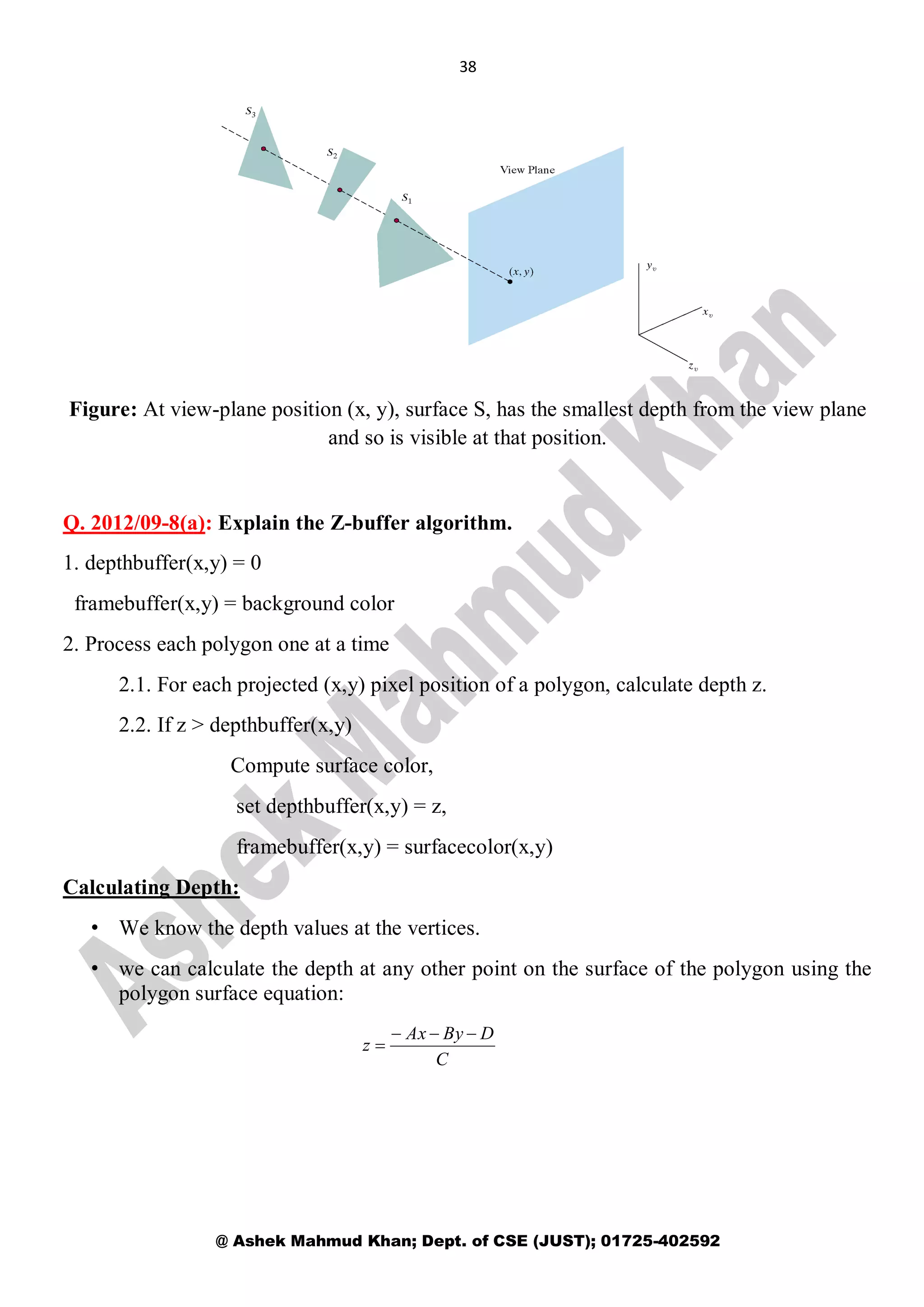 38
@ Ashek Mahmud Khan; Dept. of CSE (JUST); 01725-402592
Figure: At view-plane position (x, y), surface S, has the smallest depth from the view plane
and so is visible at that position.
Q. 2012/09-8(a): Explain the Z-buffer algorithm.
1. depthbuffer(x,y) = 0
framebuffer(x,y) = background color
2. Process each polygon one at a time
2.1. For each projected (x,y) pixel position of a polygon, calculate depth z.
2.2. If z > depthbuffer(x,y)
Compute surface color,
set depthbuffer(x,y) = z,
framebuffer(x,y) = surfacecolor(x,y)
Calculating Depth:
• We know the depth values at the vertices.
• we can calculate the depth at any other point on the surface of the polygon using the
polygon surface equation:
C
DByAx
z


 