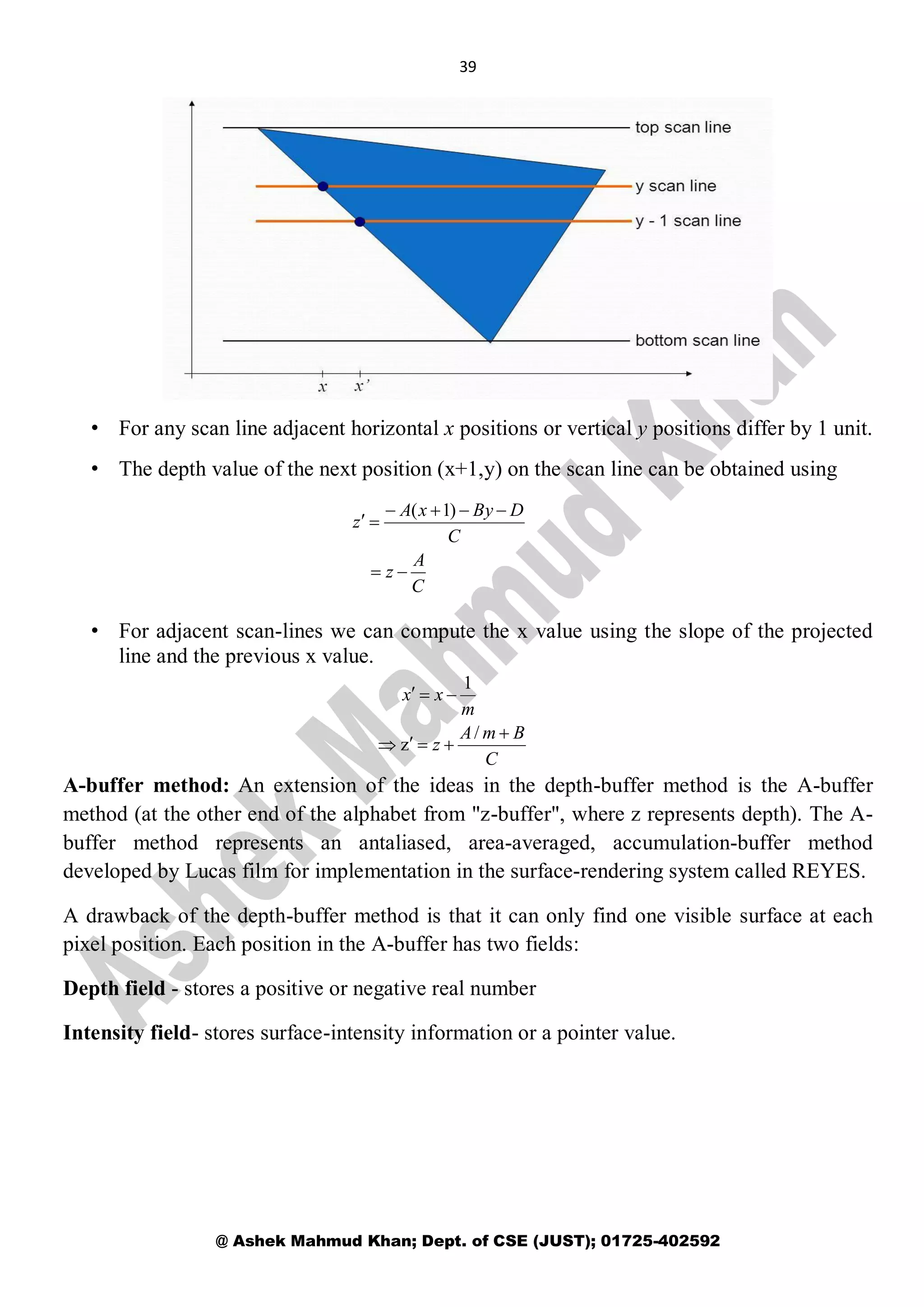 39
@ Ashek Mahmud Khan; Dept. of CSE (JUST); 01725-402592
• For any scan line adjacent horizontal x positions or vertical y positions differ by 1 unit.
• The depth value of the next position (x+1,y) on the scan line can be obtained using
• For adjacent scan-lines we can compute the x value using the slope of the projected
line and the previous x value.
A-buffer method: An extension of the ideas in the depth-buffer method is the A-buffer
method (at the other end of the alphabet from "z-buffer", where z represents depth). The A-
buffer method represents an antaliased, area-averaged, accumulation-buffer method
developed by Lucas film for implementation in the surface-rendering system called REYES.
A drawback of the depth-buffer method is that it can only find one visible surface at each
pixel position. Each position in the A-buffer has two fields:
Depth field - stores a positive or negative real number
Intensity field- stores surface-intensity information or a pointer value.
C
A
z
C
DByxA
z



)1(
C
BmA
z
m
xx



/
z
1
 
