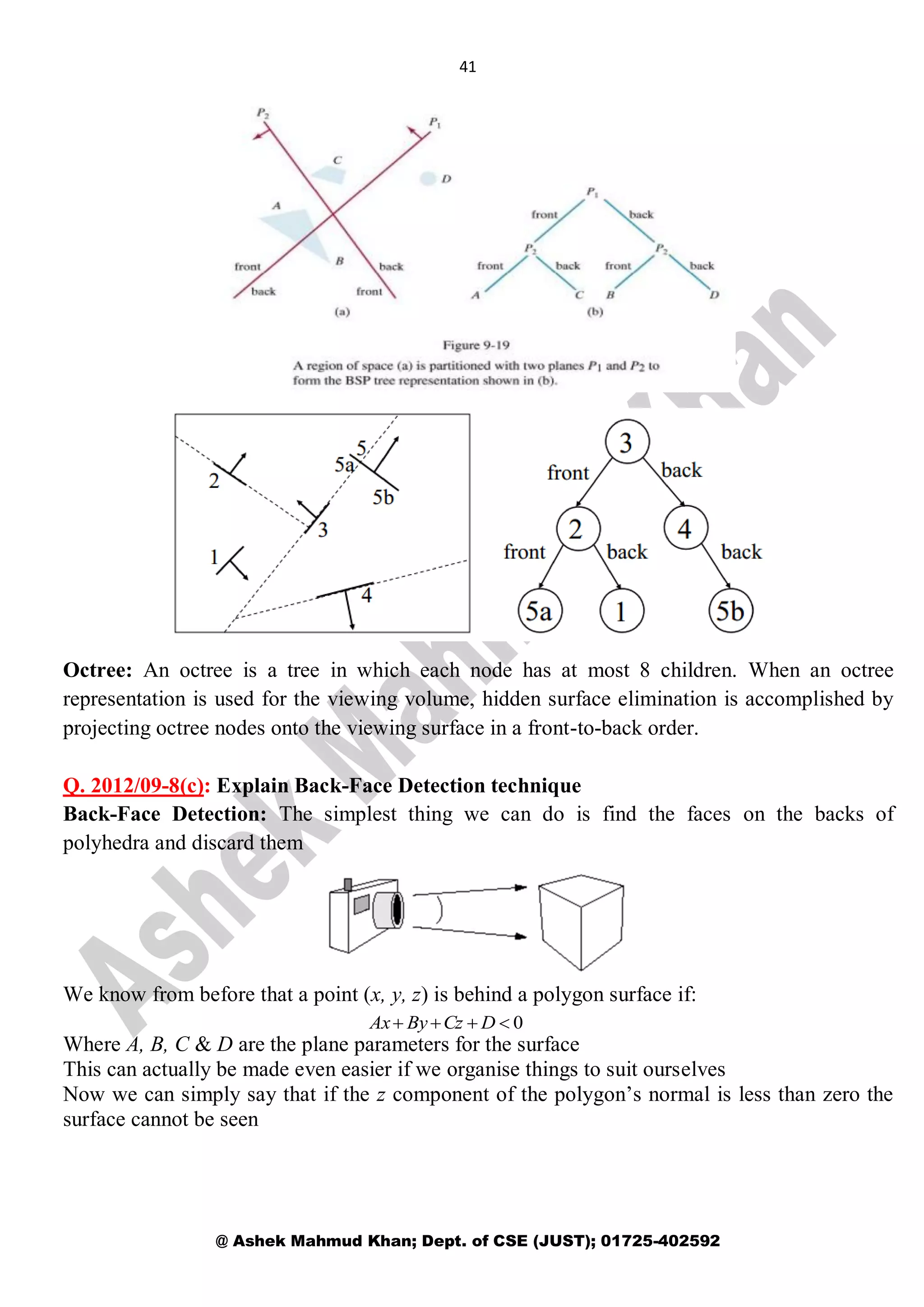 41
@ Ashek Mahmud Khan; Dept. of CSE (JUST); 01725-402592
Octree: An octree is a tree in which each node has at most 8 children. When an octree
representation is used for the viewing volume, hidden surface elimination is accomplished by
projecting octree nodes onto the viewing surface in a front-to-back order.
Q. 2012/09-8(c): Explain Back-Face Detection technique
Back-Face Detection: The simplest thing we can do is find the faces on the backs of
polyhedra and discard them
We know from before that a point (x, y, z) is behind a polygon surface if:
Where A, B, C & D are the plane parameters for the surface
This can actually be made even easier if we organise things to suit ourselves
Now we can simply say that if the z component of the polygon’s normal is less than zero the
surface cannot be seen
0 DCzByAx
 