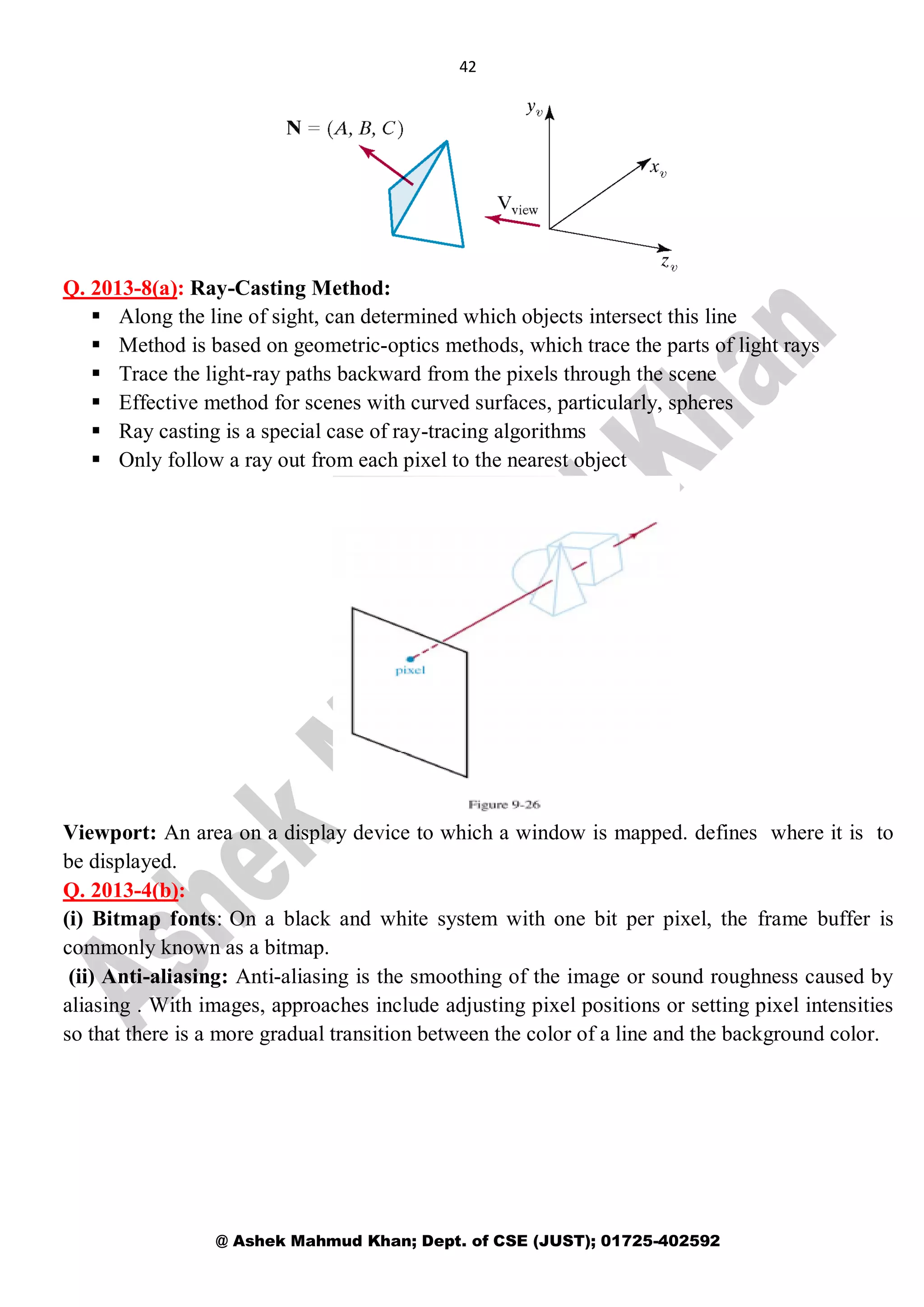 42
@ Ashek Mahmud Khan; Dept. of CSE (JUST); 01725-402592
Q. 2013-8(a): Ray-Casting Method:
 Along the line of sight, can determined which objects intersect this line
 Method is based on geometric-optics methods, which trace the parts of light rays
 Trace the light-ray paths backward from the pixels through the scene
 Effective method for scenes with curved surfaces, particularly, spheres
 Ray casting is a special case of ray-tracing algorithms
 Only follow a ray out from each pixel to the nearest object
Viewport: An area on a display device to which a window is mapped. defines where it is to
be displayed.
Q. 2013-4(b):
(i) Bitmap fonts: On a black and white system with one bit per pixel, the frame buffer is
commonly known as a bitmap.
(ii) Anti-aliasing: Anti-aliasing is the smoothing of the image or sound roughness caused by
aliasing . With images, approaches include adjusting pixel positions or setting pixel intensities
so that there is a more gradual transition between the color of a line and the background color.
 
