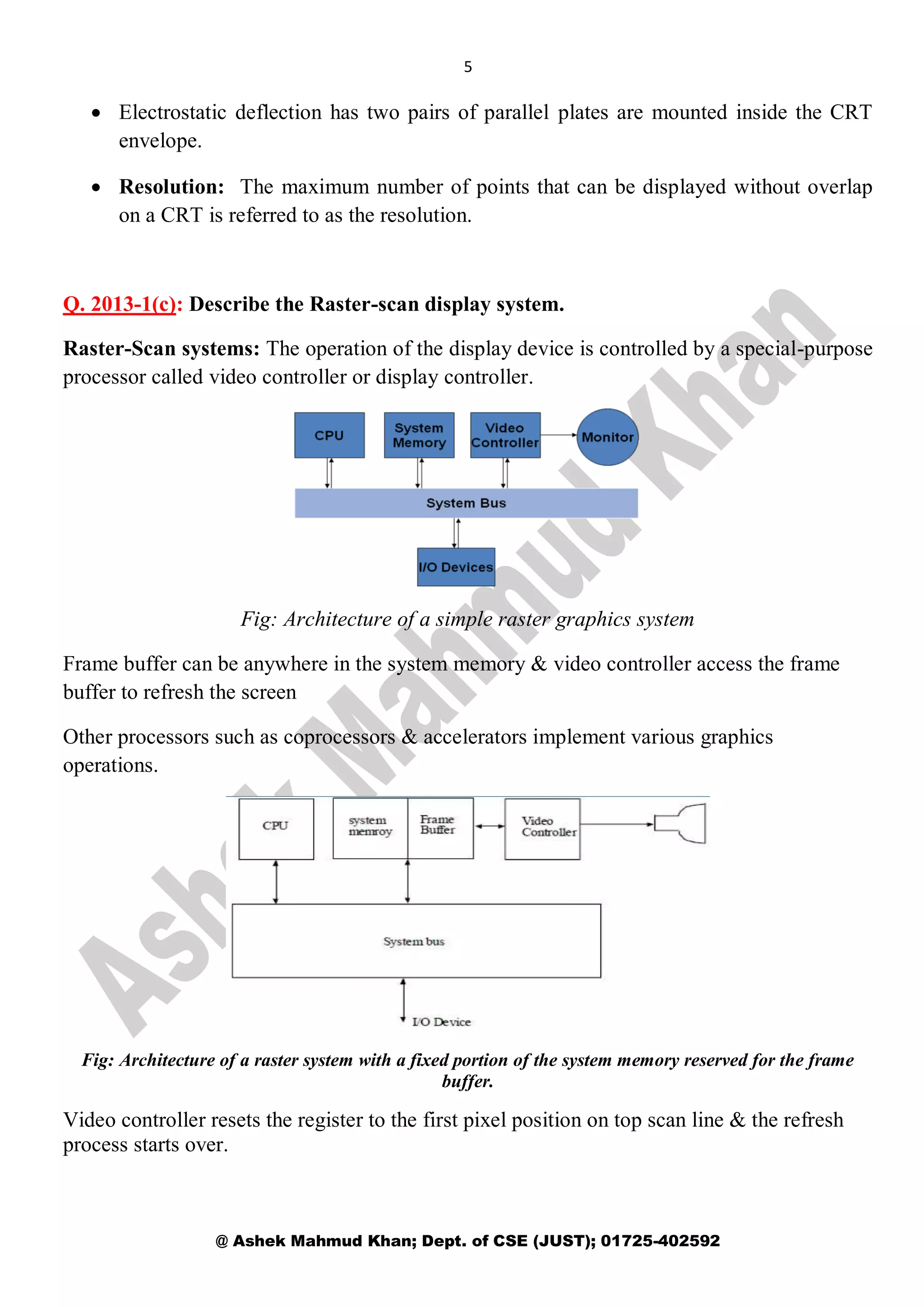 5
@ Ashek Mahmud Khan; Dept. of CSE (JUST); 01725-402592
 Electrostatic deflection has two pairs of parallel plates are mounted inside the CRT
envelope.
 Resolution: The maximum number of points that can be displayed without overlap
on a CRT is referred to as the resolution.
Q. 2013-1(c): Describe the Raster-scan display system.
Raster-Scan systems: The operation of the display device is controlled by a special-purpose
processor called video controller or display controller.
Fig: Architecture of a simple raster graphics system
Frame buffer can be anywhere in the system memory & video controller access the frame
buffer to refresh the screen
Other processors such as coprocessors & accelerators implement various graphics
operations.
Fig: Architecture of a raster system with a fixed portion of the system memory reserved for the frame
buffer.
Video controller resets the register to the first pixel position on top scan line & the refresh
process starts over.
 