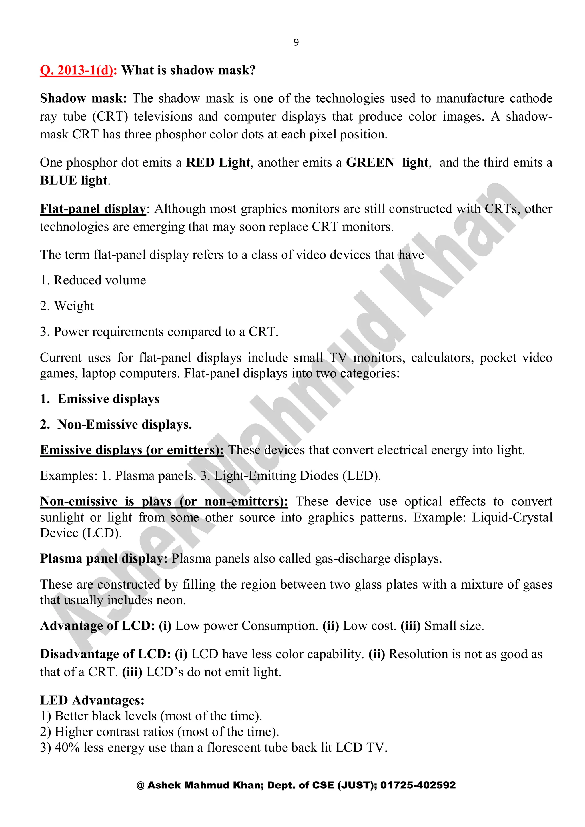 9
@ Ashek Mahmud Khan; Dept. of CSE (JUST); 01725-402592
Q. 2013-1(d): What is shadow mask?
Shadow mask: The shadow mask is one of the technologies used to manufacture cathode
ray tube (CRT) televisions and computer displays that produce color images. A shadow-
mask CRT has three phosphor color dots at each pixel position.
One phosphor dot emits a RED Light, another emits a GREEN light, and the third emits a
BLUE light.
Flat-panel display: Although most graphics monitors are still constructed with CRTs, other
technologies are emerging that may soon replace CRT monitors.
The term flat-panel display refers to a class of video devices that have
1. Reduced volume
2. Weight
3. Power requirements compared to a CRT.
Current uses for flat-panel displays include small TV monitors, calculators, pocket video
games, laptop computers. Flat-panel displays into two categories:
1. Emissive displays
2. Non-Emissive displays.
Emissive displays (or emitters): These devices that convert electrical energy into light.
Examples: 1. Plasma panels. 3. Light-Emitting Diodes (LED).
Non-emissive is plays (or non-emitters): These device use optical effects to convert
sunlight or light from some other source into graphics patterns. Example: Liquid-Crystal
Device (LCD).
Plasma panel display: Plasma panels also called gas-discharge displays.
These are constructed by filling the region between two glass plates with a mixture of gases
that usually includes neon.
Advantage of LCD: (i) Low power Consumption. (ii) Low cost. (iii) Small size.
Disadvantage of LCD: (i) LCD have less color capability. (ii) Resolution is not as good as
that of a CRT. (iii) LCD’s do not emit light.
LED Advantages:
1) Better black levels (most of the time).
2) Higher contrast ratios (most of the time).
3) 40% less energy use than a florescent tube back lit LCD TV.
 