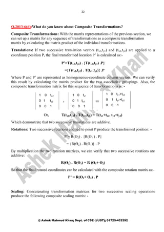 22
@ Ashek Mahmud Khan; Dept. of CSE (JUST); 01725-402592
Q.2013-6(d):What do you know about Composite Transformations?
Composite Transformations: With the matrix representations of the previous section, we
can set up a matrix for any sequence of transformations as a composite transformation
matrix by calculating the matrix product of the individual transformations.
Translations: If two successive translation vectors (tx1,ty1) and (tx2,ty2) are applied to a
coordinate position P, the final transformed location P’ is calculated as:-
P’=T(tx2,ty2) . {T(tx1,ty1) .P}
={T(tx2,ty2) . T(tx1,ty1)} .P
Where P and P’ are represented as homogeneous-coordinate column vectors. We can verify
this result by calculating the matrix product for the two associative groupings. Also, the
composite transformation matrix for this sequence of transformations is: -
Or, T(tx2,ty2) . T(tx1,ty1) = T(tx1+tx2, ty1+ty2)
Which demonstrate that two successive translations are additive.
Rotations: Two successive rotations applied to point P produce the transformed position: -
P’= R(Ө2) . {R(Ө1 ) . P}
= {R(Ө2) . R(Ө1)} . P
By multiplication the two rotation matrices, we can verify that two successive rotations are
additive:
R(Ө2) . R(Ө1) = R (Ө1+ Ө2)
So that the final rotated coordinates can be calculated with the composite rotation matrix as:-
P’ = R(Ө1+ Ө2) . P
Scaling: Concatenating transformation matrices for two successive scaling operations
produce the following composite scaling matrix: -
 