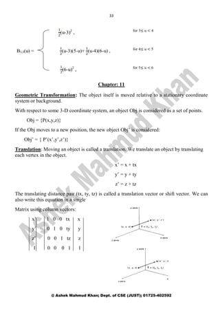 33
@ Ashek Mahmud Khan; Dept. of CSE (JUST); 01725-402592
Chapter: 11
Geometric Transformation: The object itself is moved relative to a stationary coordinate
system or background.
With respect to some 3-D coordinate system, an object Obj is considered as a set of points.
Obj = {P(x,y,z)}
If the Obj moves to a new position, the new object Obj’ is considered:
Obj’ = { P’(x’,y’,z’)}
Translation: Moving an object is called a translation. We translate an object by translating
each vertex in the object.
x’ = x + tx
y’ = y + ty
z’ = z + tz
The translating distance pair (tx, ty, tz) is called a translation vector or shift vector. We can
also write this equation in a single
Matrix using column vectors:
x’ 1 0 0 tx x
y’ = 0 1 0 ty y
z’ 0 0 1 tz z
1 0 0 0 1 1
 